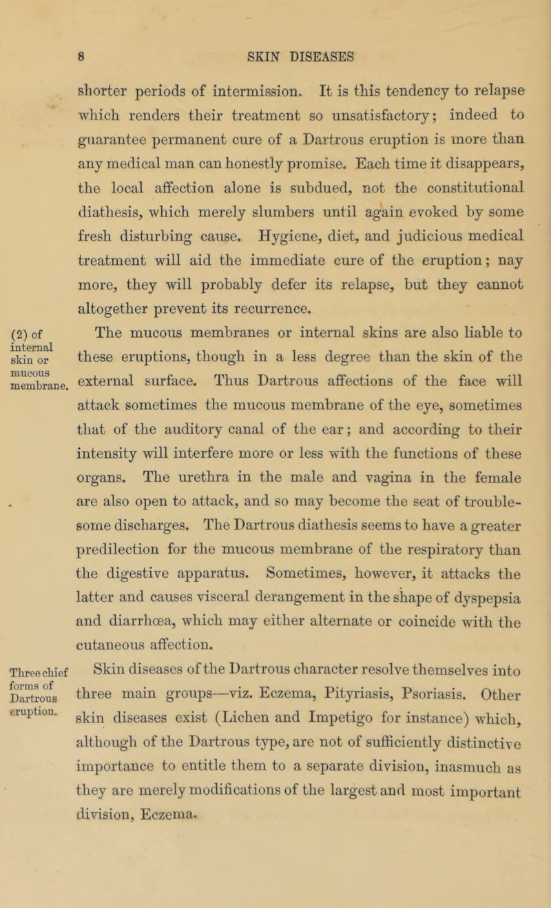 (2) of internal skin or mucous membrane. Three chief forms of Dartrous eruption. shorter periods of intermission. It is this tendency to relapse which renders their treatment so unsatisfactory; indeed to guarantee permanent cure of a Dartrous eruption is more than any medical man can honestly promise. Each time it disappears, the local affection alone is subdued, not the constitutional diathesis, which merely slumbers until again evoked by some fresh disturbing cause. Hygiene, diet, and judicious medical treatment will aid the immediate cm’e of the eruption; nay more, they will probably defer its relapse, but they cannot altogether prevent its recurrence. The mucous membranes or internal skins are also liable to these eruptions, though in a less degree than the skin of the external surface. Thus Dartrous affections of the face will attack sometimes the mucous membrane of the eye, sometimes that of the auditory canal of the ear; and according to their intensity will interfere more or less with the functions of these organs. The urethra in the male and vagina in the female are also open to attack, and so may become the seat of trouble- some discharges. The Dartrous diathesis seems to have a greater predilection for the mucous membrane of the respiratory than the digestive apparatus. Sometimes, however, it attacks the latter and causes visceral derangement in the shape of dyspepsia and diarrhoea, which may either alternate or coincide with the cutaneous affection. Skin diseases of the Dartrous character resolve themselves into three main groups—viz. Eczema, Pityriasis, Psoriasis. Other skin diseases exist (Lichen and Impetigo for instance) which, although of the Dartrous type, are not of sufficiently distinctive importance to entitle them to a separate division, inasmuch as they are merely modifications of the largest and most important division, Eczema.