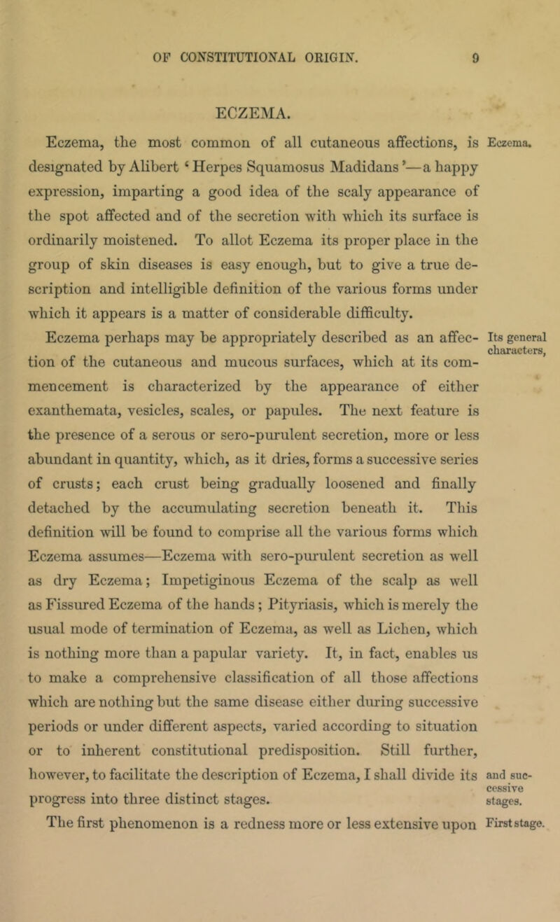 ECZEMA. Eczema, the most common of all cutaneous affections, is designated by Alibert ‘ Herpes Squamosus Madidans ’—a happy expression, imparting a good idea of the scaly appearance of the spot affected and of the secretion with which its surface is ordinarily moistened. To allot Eczema its proper place in the group of skin diseases is easy enough, but to give a true de- scription and intelligible definition of the various forms under which it appears is a matter of considerable difficulty. Eczema perhaps may he appropriately described as an affec- tion of the cutaneous and mucous surfaces, which at its com- mencement is characterized by the appearance of either exanthemata, vesicles, scales, or papules. The next feature is the presence of a serous or sero-purulent secretion, more or less abundant in quantity, which, as it dries, forms a successive series of crusts; each crust being gradually loosened and finally detached by the accumulating secretion beneath it. This definition will be found to comprise all the various forms which Eczema assumes—Eczema with sero-purulent secretion as well as dry Eczema; Impetiginous Eczema of the scalp as well as Fissured Eczema of the hands; Pityriasis, which is merely the usual mode of termination of Eczema, as well as Lichen, which is nothing more than a papular variety. It, in fact, enables us to make a comprehensive classification of all those affections which are nothing but the same disease either during successive periods or under different aspects, varied according to situation or to inherent constitutional predisposition. Still further, however, to facilitate the description of Eczema, I shall divide its progress into three distinct stages. The first phenomenon is a redness more or less extensive upon Eczema. Its general characters, and suc- cessive stages. First stage.