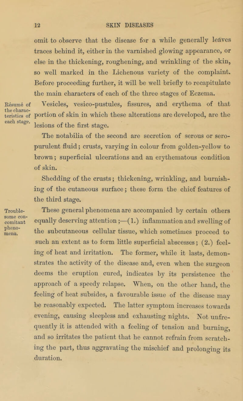 Il6suni6 of the charac- teristics of each stage. Trouble- some con- comitant pheno- mena. omit to observe that the disease for a while generally leaves traces behind it, either in the varnished glowing appearance, or else in the thickening, roughening, and wrinkling of the skin, so well marked in the Lichen ous variety of the complaint. Before proceeding further, it will be well briefly to recapitulate the main characters of each of the three stages of Eczema. Vesicles, vesico-pustules, fissures, and erythema of that portion of skin in which these alterations are developed, are the lesions of the first stage. The notabiha of the second are secretion of serous or sero- purulent fluid; crusts, varying in colour from golden-yellow to brown; superficial ulcerations and an erythematous condition of skin. Shedding of the crusts; thickening, wrinkling, and burnish- ing of the cutaneous surface; these form the chief features of the third stage. These general phenomena are accompanied by certain others equally deserving attention;—(1.) inflammation and swelling of the subcutaneous cellular tissue, which sometimes proceed to such an extent as to form little superficial abscesses; (2.) feel- ing of heat and irritation. The former, while it lasts, demon- strates the activity of the disease and, even when the surgeon deems the eruption cured, indicates by its persistence the approach of a speedy relapse. \Mien, on the other hand, the feeling of heat subsides, a favourable issue of the disease may be reasonably expected. The latter symptom increases towards evening, causing sleepless and exhausting nights. Not unfre- quently it is attended with a feeling of tension and burnino' and so irritates the patient that he cannot refrain from scratch- ing the part, thus aggravating the mischief and prolonging its duration.