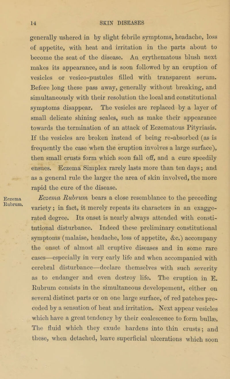 Eczema Eubrum. generally ushered in by slight febrile symptoms, headache, loss of appetite, with heat and irritation in the parts about to become the seat of the disease. An erythematous blush next makes its appearance, and is soon followed by an eruption of vesicles or vesico-pustules filled with transparent serum. Before long these pass away, generally without breaking, and simultaneously with their resolution the local and constitutional symptoms disappear. The vesicles are replaced by a layer of small delicate shining scales, such as make their appearance towards the termination of an attack of Eczematous Pityriasis. If the vesicles are broken instead of being re-absorbed (as is frequently the case when the eruption involves a large surface), then small crusts form which soon fall oj0f, and a cure speedily ensues. Eczema Simplex rarely lasts more than ten days; and as a general rule the larger the area of skin involved, the more rapid the cure of the disease. Eczema Ruhr am bears a close resemblance to the preceding- variety ; in fact, it merely repeats its characters in an exagge- rated degree. Its onset is nearly always attended with consti- tutional disturbance. Indeed these preliminary constitutional symptoms (malaise, headache, loss of appetite, &c.) accompany the onset of almost all eruptive diseases and in some rare cases—especially in very early life and when accompanied with cerebral disturbance—declare themselves with such severity as to endanger and even destroy life. The eruption in E. Rubrum consists in the simultaneous developement, either on several distinct parts or on one large surface, of red patches pre- ceded by a sensation of heat and irritation. Next appear vesicles which have a great tendency by their coalescence to form bullje. The fluid which they exude hardens into thin crusts; and these, when detached, leave superficial ulcerations which soon