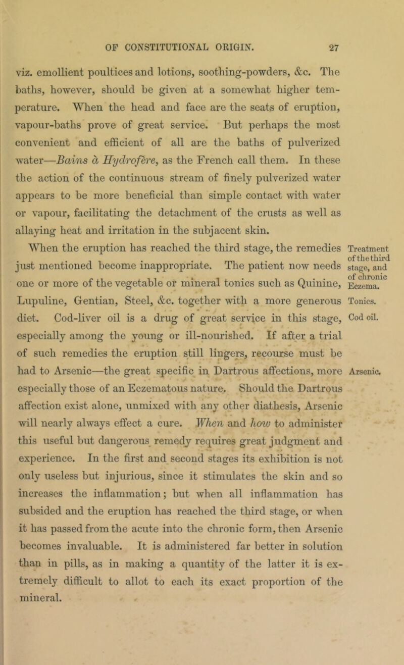 viz. emollient poultices and lotions, soothing-powders, &c. The baths, however, should be given at a somewhat higher tem- perature. When the head and face are the seats of eruption, vapour-baths prove of great service. But perhaps the most convenient and efficient of all are the baths of pulverized water—Bains a Hyd^ofere, as the French call them. In these the action of the continuous stream of finely pulverized water appears to be more beneficial than simple contact with water or vapour, facilitating the detachment of the crusts as well as allaying heat and irritation in the subjacent skin. When the eruption has reached the third stage, the remedies just mentioned become inappropriate. The patient now needs one or more of the vegetable or mineral tonics such as Quinine, Lupuline, Gentian, Steel, &c. together with a more generous diet. Cod-liver oil is a drug of great service in this stage, especially among the young or ill-nourished. If after a trial 4 of such remedies the eruption still lingers, recourse must be had to Arsenic—the great specific in Dartrous affections, more especially those of an Eczematous nature. Should the Dartrous affection exist alone, unmixed with any other diathesis. Arsenic will nearly always effect a cure. When and hmu to administer this useful but dangerous^ remedy requires great judgment and experience. In the first and second stages its exhibition is not f only useless but injurious, since it stimulates the skin and so ! increases the inflammation; but when all inflammation has ' subsided and the eruption has reached the third stage, or when it has passed from the acute into the chronic form, then Arsenic becomes invaluable. It is administered far better in solution than in pills, as in making a quantity of the latter it is ex- tremely difficult to allot to each its exact proportion of the mineral. Treatment of the third stage, and of chronic Eczema. Tonics. Cod oil. Arsenic.