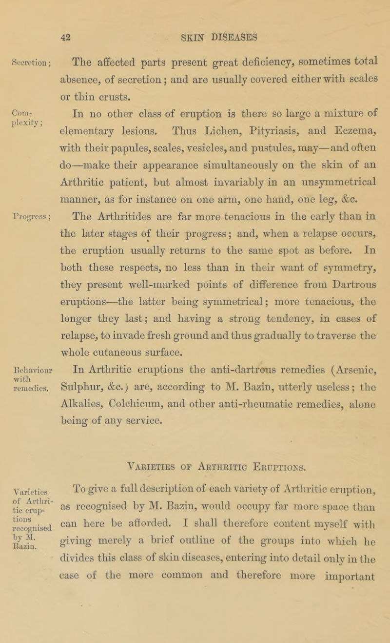 Secretion; Com- plexity; I’rogrcss ; Eeliavioiu’ M'ith remedies. Varietie.s of Arthri- tic ei’up- tions recognised by M. Dazin. The affected parts present great deficiency, sometimes total absence, of secretion; and are usually covered either with scales or thin crusts. In no other class of eruption is tliere so large a mixture of elementary lesions. Thus Lichen, Pityriasis, and Eczema, ■with their papules, scales, vesicles, and pustules, may—and often do—make their appearance simultaneously on the skin of an Arthritic patient, but almost invariably in an unsymmetrical manner, as for instance on one arm, one hand, one leg, &c. The Arthritides are far more tenacious in the early than in the later stages of their progress; and, wlien a relapse occurs, the eruption usually returns to the same spot as before. In both these respects, no less than in their want of symmetry, they present well-marked points of difference from Dartrous eruptions—the latter being symmetrical; more tenacious, the longer they last; and having a strong tendency, in cases of relapse, to invade fresh ground and thus gradually to traverse the whole cutaneous surface. In Arthritic eruptions the anti-dartrorus remedies (Arsenic, Sulphur, &C.J are, according to INI. Bazin, utterly useless; the Alkalies, Colchicum, and other anti-rheumatic remedies, alone being of any service. Varieties of Arthritic Erurtioxs. To give a full description of each variety of Artliritic eruption, as recognised by M. Bazin, would occupy far more space tlian can here be afforded. I shall therefore content myself with giving merely a brief outline of the groups into which he divides this class of skin diseases, entering into detail only in tlie case of the more common and therefore more important