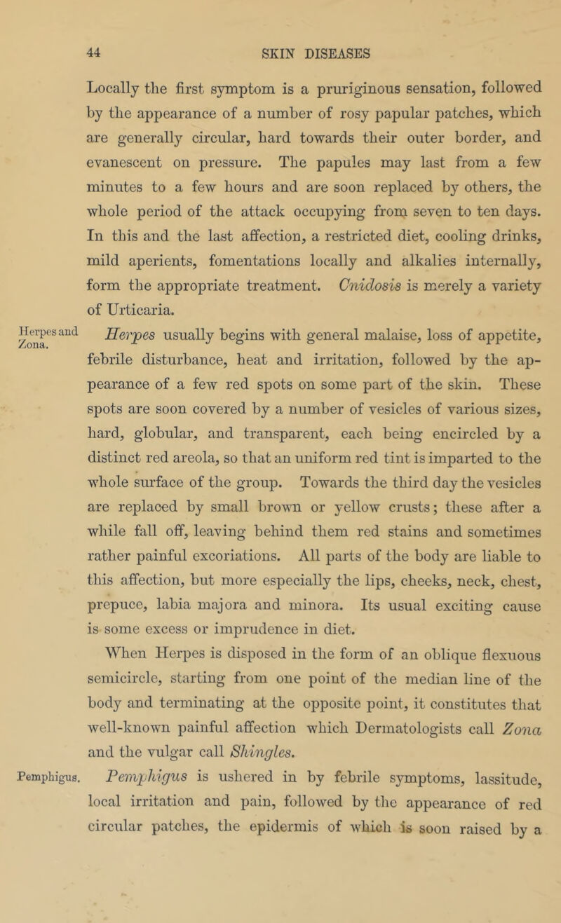 Iferpesand Zona. Pemphigus. Locally the first symptom is a pruriginous sensation, followed by the appearance of a number of rosy papular patches, which are generally circular, hard towards their outer border, and evanescent on pressure. The papules may last from a few minutes to a few hours and are soon replaced by others, the whole period of the attack occupying from seven to ten days. In this and the last affection, a restricted diet, cooling drinks, mild aperients, fomentations locally and alkalies internally, form the appropriate treatment. Cnidosis is merely a variety of Urticaria. Herpes usually begins with general malaise, loss of appetite, febrile disturbance, heat and irritation, followed by the ap- pearance of a few red spots on some part of the skin. These spots are soon covered by a number of vesicles of various sizes, hard, globular, and transparent, each being encircled by a distinct red areola, so that an uniform red tint is imparted to the whole surface of the group. Towards the third day the vesicles are replaced by small brown or yellow crusts; these after a while fall off, leaving behind them red stains and sometimes rather painful excoriations. All parts of the body are liable to this affection, but more especially the lips, cheeks, neck, chest, prepuce, labia majora and minora. Its usual exciting cause is some excess or imprudence in diet. When Herpes is disposed in the form of an oblique flexiious semicircle, starting from one point of the median line of the body and terminating at the opposite point, it constitutes that well-known painful affection which Dermatologists call Zona and the vulgar call Shingles. Pemphigus is ushered in by febrile symptoms, lassitude, local irritation and pain, followed by the appearance of red circular patches, the epidermis of which is soon raised by a