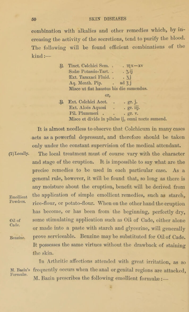 (2)Loca]ly. Emollient Powders. Oil of Cade. Benzine. M. Bazin’s Eormulfp. combination with alkalies and other remedies which, by in- creasing the activity of the secretions, tend to pnrify the blood. The following will be found efficient combinations of tbe kind:— ht Tinct. C®lcliici Sem. . . xv Sodoe Potas.sio-Tart. . . 5 b Ext. Taraxaci Fluid. . . 5j Aq. Month. Pip. • ad 3 j Misco ut fiat haustiis bis die sumendus. or, 4b Ext. Colchici Acet. . • gr. j. Ext. Aloes Aquosi . . gr. iij. Pil. Plummeri . . . gr. v. Misco et divide in pilulas ij, omni nocte sumend. It is almost needless to observe that Colcbicum in many cases acts as a powerful depressant, and therefore should be taken only under the constant supervision of the medical attendant. The local treatment must of course vary with the character and stage of the eruption. It is impossible to say what are the precise remedies to be used in each particular case. As a general rule, however, it will be found that, so long as there is any moisture about the eruption, benefit mil be derived from the application of simple emollient remedies, such as starch, rice-flour, or potato-flour. When on the other hand the eruption has become, or has been from the beginning, perfectly dry, some stimulating application such as Oil of Cade, either alone or made into a paste with starch and glycerine, will generally prove serviceable. Benzine may be substituted for Oil of Cade. It possesses the same virtues without the drawback of staining the skin. Tu Arthritic affections attended with great irritation, as so frequently occurs wlien the anal or genital regions are attacked, M. Bazin prescribes the following emollient formula-!:—