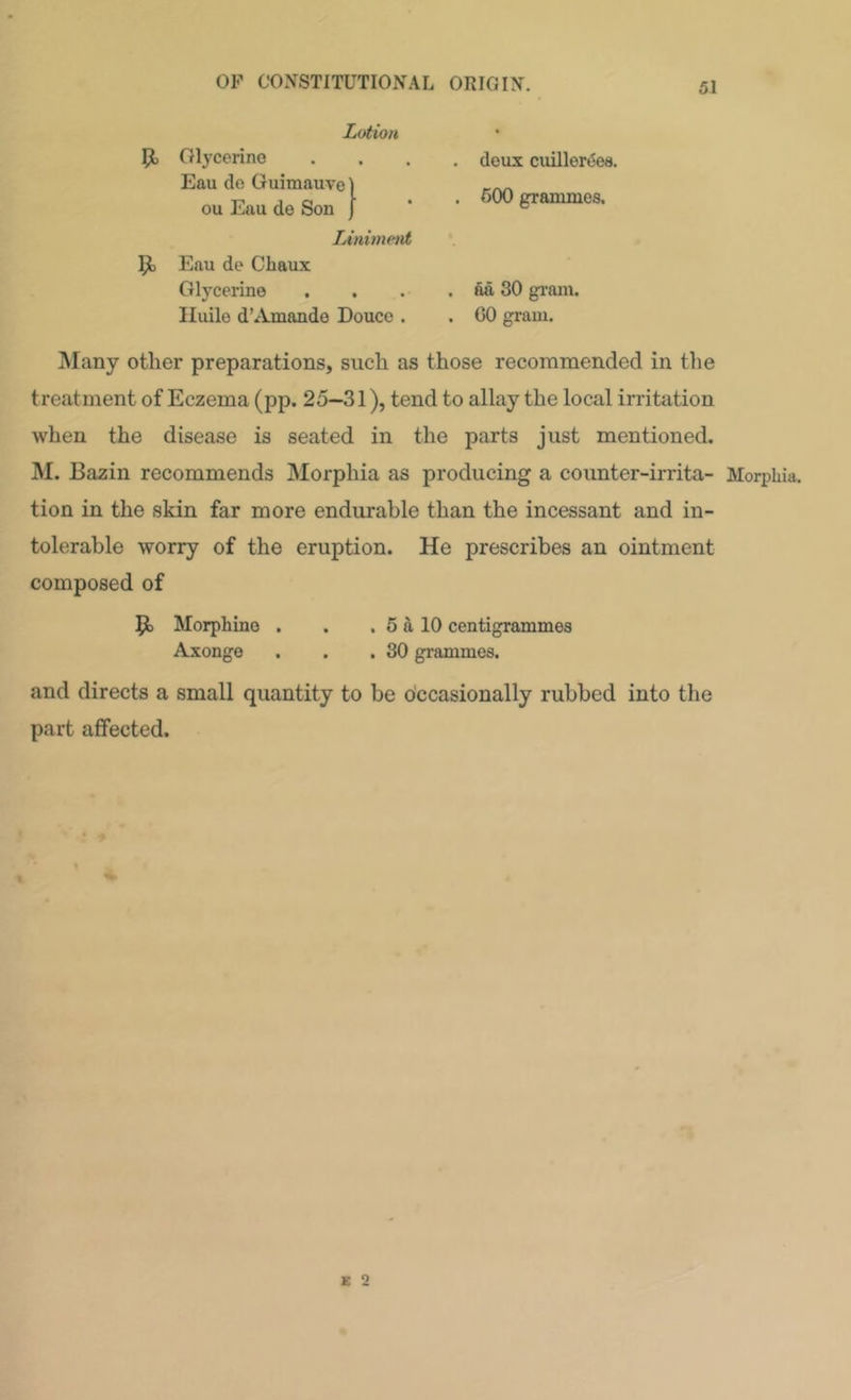 Lotion Jt, Olycerino Eau de Guimauvel ou Eau de Son [ Linimetit Eau de Cbaux Glycerine , Iluilo d’Amande Douce . . deux cuillertiea. . 600 grammes. . aa 30 gi-am. . GO gram. Alany other preparations, such as those recommended in the treatment of Eczema (pp. 25—31), tend to allay the local irritation when the disease is seated in the parts just mentioned. M. Bazin recommends Morphia as producing a counter-irrita- Morphia, tion in the skin far more endurable than the incessant and in- tolerable worry of the eruption. He prescribes an ointment composed of Morphine . . . 5 a 10 centigrammes Axonge . . .30 grammes. and directs a small quantity to be occasionally rubbed into the part affected.