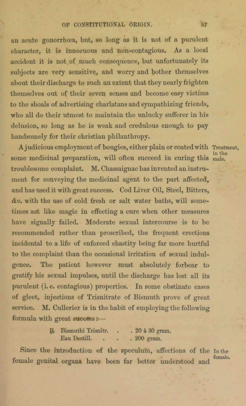 an acute gonorrhoea, but, so long as it is not of a purulent character, it is innocuous and non-contagious. As a local accident it is not of much consequence, but unfortunately its subjects are very sensitive, and worry and bother themselves about their discharge to such an extent that they nearly frighten themselves out of their seven senses and become easy victims to the shoals of advertising charlatans and sympathizing friends, who all do their utmost to maintain the imlucky sufferer in his delusion, so long as he is weak and credulous enough to pay handsomely for their Christian philanthropy. A judicious employment of bougies, either plain or coated with some medicinal preparation, will often succeed in curing this troublesome complaint. M. Chassaignac has invented an instru- ment for conveying the medicinal agent to the part affected, and has used it with great success. Cod Liver Oil, Steel, Bitters, <&c. with the use of cold fresh or salt water baths, will some- times act like magic in effecting a cure when other measures have signally failed. Moderate sexual intercourse is to be recommended rather than proscribed, the frequent erections incidental to a life of enforced chastity being far more hurtful to the complaint than the occasional irritation of sexual indul- gence. The patient however must absolutely forbear to gratify his sexual impulses, until the discharge has lost all its purulent (i. e. contagious) properties. In some obstinate cases of gleet, injections of Trisnitrate of Bismuth prove of great service. M. Cullerier is in the habit of employing the following formula with great stwcess— Bismuthi Trisnitr. , . 20 tl 30 gram. Eau Destill. . . . 200 gram. Since the introduction of the speculum, affections of the female genital organs have been far bettw understood and Treatment, in the male. In the female.