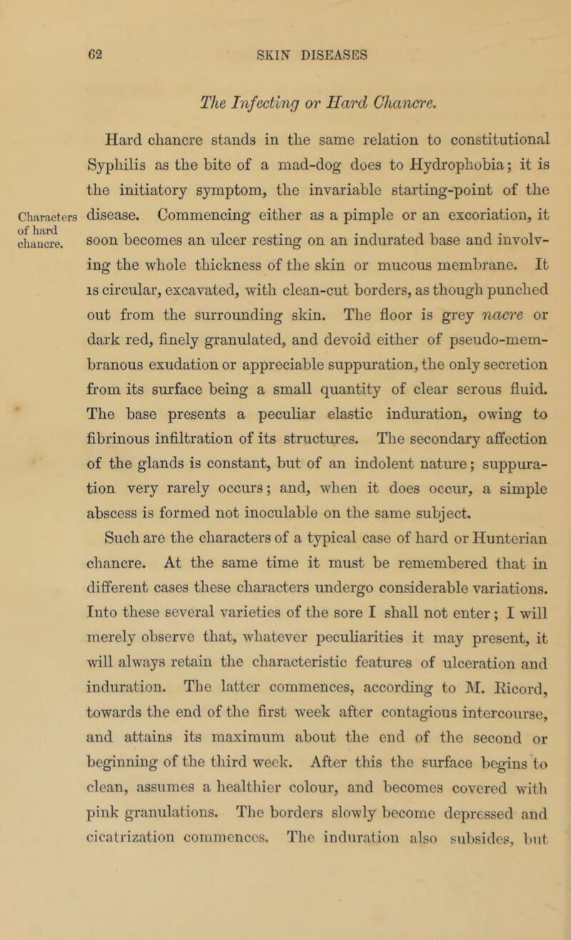 Characters of hard cliaucre. The Infecting or Hard Chancre. Hard chancre stands in the same relation to constitutional Syphilis as the bite of a mad-dog does to Hydrophobia; it is the initiatory symptom, the invariable starting-point of the disease. Commencing either as a pimple or an excoriation, it soon becomes an ulcer resting on an indurated base and involv- ing the whole thickness of the skin or mucous membrane. It IS circular, excavated, with clean-cut borders, as though punched out from the surrounding skin. The floor is grey nacre or dark red, finely granulated, and devoid either of pseudo-mem- branous exudation or appreciable suppuration, the only secretion from its surface being a small quantity of clear serous fluid. The base presents a peculiar elastic induration, owing to fibrinous infiltration of its structmes. The secondary affection of the glands is constant, but of an indolent nature; suppura- tion very rarely occurs; and, when it does occur, a simple abscess is formed not inoculable on the same subject. Such are the characters of a typical case of hard or Hunterian chancre. At the same time it must be remembered that in different cases these characters undergo considerable variations. Into these several varieties of the sore I shall not enter; I will merely observe that, whatever peculiarities it may present, it will always retain the characteristic features of ulceration and induration. The latter commences, according to M. Hicord, towards the end of the first week after contagious intercourse, and attains its maximum about the end of the second or beginning of the third week. After this the simface begins to clean, assumes a healthier colour, and becomes covered witli pink granulations. The borders slowly become depressed and cicatrization commences. The induration also subsides, but