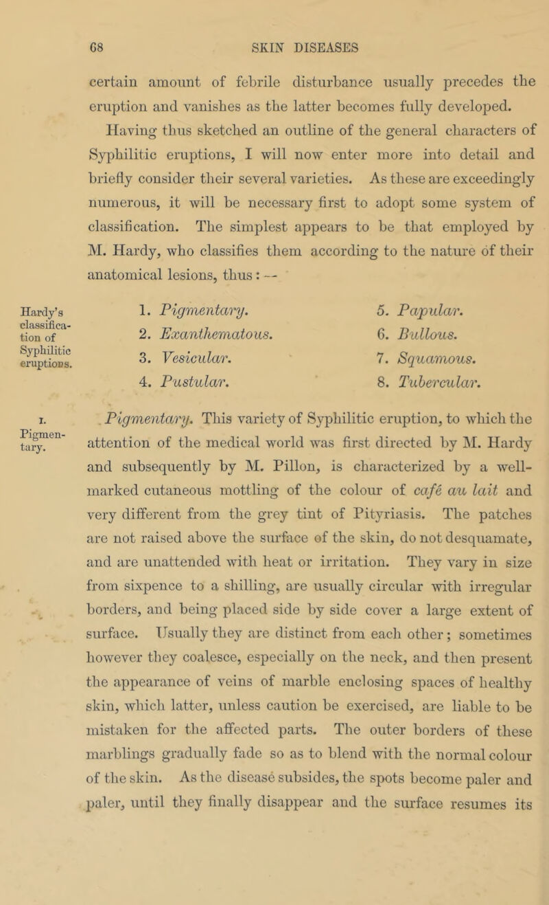 certain amount of febrile disturbance usually 23recedes the eruption and vanishes as the latter becomes fully developed. Having thus sketched an outline of the general characters of Syphilitic eruptions, I will now enter more into detail and briefly consider their several varieties. As these are exceedingly numerous, it will be necessary first to adopt some system of classification. The simplest appears to be that employed by M. Hardy, who classifies them according to the nature of their anatomical lesions, thus: — Hardy’s 1. classifica- _ tion of Syphilitic o eruptions. Pigmentary. Exanthematous. Vesicular. Pustular. 5. Papular. 6. Bullous. 7. Squamous. 8. Tubercular. I. Pigmen- tary. Pigmentary. This variety of Syphilitic eruption, to which the attention of the medical world was first directed by M. Hardy and subsequently by M. Pillon, is characterized by a well- marked cutaneous mottling of the colour of cafe au lait and very different from the grey tint of Pityriasis. The patches are not raised above the surface of the skin, do not desquamate, and are unattended with heat or irritation. They vary in size from sixpence to a shilling, are usually circular with irregular borders, and being placed side by side cover a large extent of surface. Usually they are distinct from each other; sometimes however they coalesce, especially on the neck, and then present the appearance of veins of marble enclosing spaces of healthy skin, which latter, unless caution be exercised, are liable to be mistaken for the affected parts. The outer borders of these marblings gradually fade so as to blend with the normal colour of the skin. As the disease subsides, the spots become paler and paler, until they finally disappear and the surface resumes its