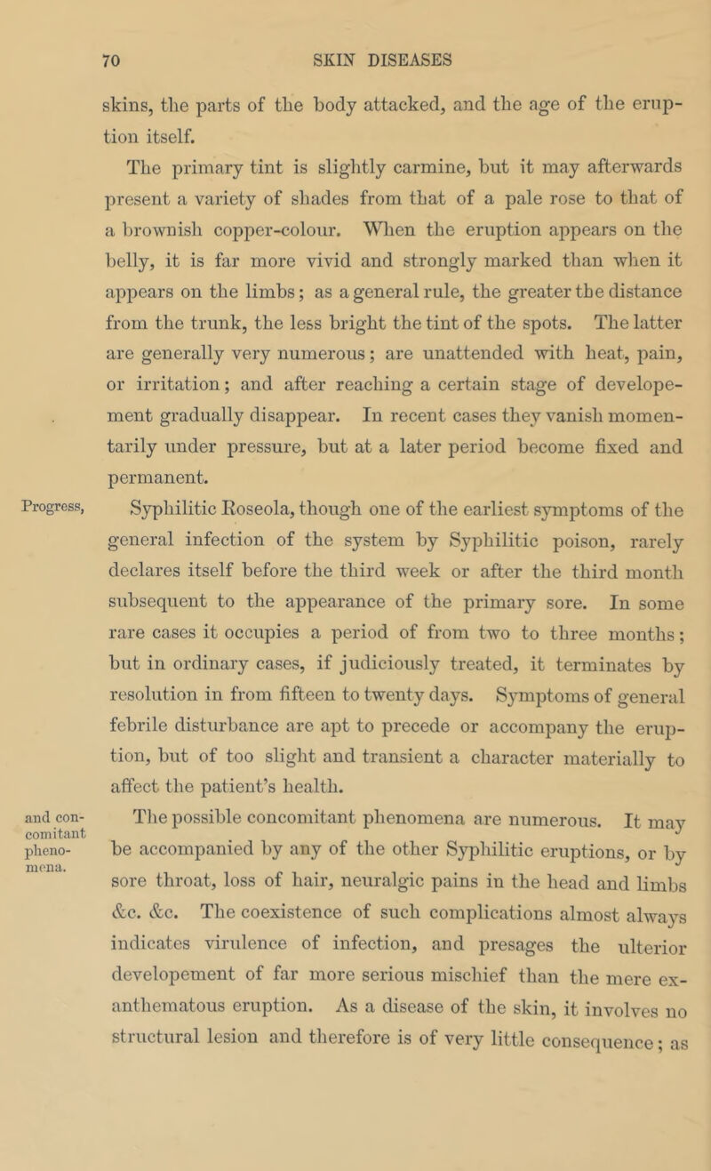 Progress, and con- comitant plieno- nicna. skins, the parts of the body attacked, and the age of the erup- tion itself. The primary tint is slightly carmine, but it may afterwards present a variety of shades from that of a pale rose to that of a brownish copper-colour. When the eruption appears on the belly, it is far more vivid and strongly marked than when it appears on the limbs; as a general rule, the greater the distance from the trunk, the less bright the tint of the spots. The latter are generally very numerous; are unattended with heat, pain, or irritation; and after reaching a certain stage of develope- ment gradually disappear. In recent cases they vanish momen- tarily under pressure, but at a later period become fixed and permanent. Syphilitic Eoseola, though one of the earliest symptoms of the general infection of the system by Syphilitic poison, rarely declares itself before the third week or after the third month subsequent to the appearance of the primary sore. In some rare cases it occupies a period of from two to three months; but in ordinary cases, if judiciously treated, it terminates by resolution in from fifteen to twenty days. S3^mptoms of general febrile disturbance are apt to precede or accompany the erup- tion, but of too slight and transient a character materially to affect tlie patient’s health. The possible concomitant phenomena are numerous. It may be accompanied by any of the other S}q)hilitic eruptions, or by sore throat, loss of hair, neuralgic pains in the head and limbs &c. &c. The coexistence of such complications almost always indicates virulence of infection, and presages the ulterior developement of far more serious miscliief than the mere ex- anthematous eruption. As a disease of the skin, it involves no structural lesion and therefore is of very little consequence; as