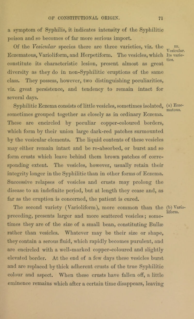 a symptom of Syphilis, it indicates intensity of the Syphilitic poison and so becomes of far more serious import. Of the Vesicular species there are three varieties, viz. the Eczematous, Varioliform, and Herpetiform. Tlie vesicles, which constitute its characteristic lesion, present almost as great diversity as they do in non-Syphilitic eruptions of the same class. They possess, however, two distinguishing peculiarities, viz. great persistence, and tendency to remain intact for several days. Syphilitic Eczema consists of little vesicles, sometimes isolated, sometimes grouped together as closely as in ordinary Eczema. These are encircled by peculiar copper-coloured borders, which form by their union large dark-red patches surmounted by the vesicular elements. The liquid contents of these vesicles may either remain intact and be re-absorbed, or burst and so form crusts which leave behind them brown patches of corre- sponding extent. The vesicles, however, usually retain their integrity longer in the Syphilitic than in other forms of Eczema. Successive relapses of vesicles and crusts may prolong the disease to an indefinite period, but at length they cease and, as far as the eruption is concerned, the patient is cured. The second variety (Varioliform), more common than the preceding, presents larger and more scattered vesicles; some- times they are of the size of a small bean, constituting Bullaj rather than vesicles. Whatever may be their size or shape, they contain a serous fluid, which rapidly becomes purulent, and are encircled with a well-marked copper-coloured and slightly elevated border. At the end of a few days these vesicles burst and are replaced by thick adherent crusts of the true Sypliilitic colour and aspect. When these crusts have fallen off, a little eminence remains which after a certain time disappears, leaving ni. Vesicular. Its varie- ties. (a) Ecze- matous. (b) Vario- liform.