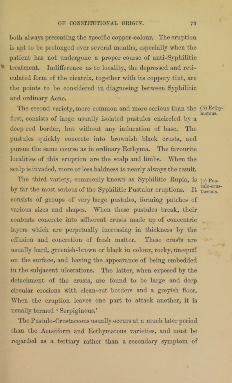 Loth always presenting the specific copper-colour. The eruption is apt to be prolonged over several months, especially when the patient has not undergone a proper course of anti-Syphilitic treatment. Indifference as to locality, the depressed and reti- culated form of the cicatrix, together with its coppery tint, are the points to be considered in diagnosing between Syphilitic and ordinary Acne. The second variety, more common and more serious than the first, consists of large usually isolated pustules encircled by a deep red border, but without any induration of base. The pustules quickly concrete into brownish black crusts, and pursue the same course as in ordinary Ecthyma. The favourite localities of this eruption are the scalp and Hmbs. AMien the scalp is invaded, more or less baldness is nearly always the result. Tlie third variety, commonly known as Syphilitic Eupia, is by far the most serious of the Syphilitic Pustular eruptions. It consists of groups of very large pustules, forming patches of various sizes and shapes. WTien these pustules break, their contents concrete into adherent crusts made up of concentric layers which are perpetually increasing in thickness by the effusion and concretion of fresh matter. These crusts are usually liard, greenish-brown or black in colour, rocky, unequal on the surface, and having the appearance of being embedded in the subjacent ulcerations. The latter, when exposed by the detachment of the crusts, are found to be large and deep circular erosions with clean-cut borders and a greyish floor. Wlien the eruption leaves one part to attack another, it is usually termed ‘ Serpiginous.’ The Pustulo-Crustaceous usually occurs at a much later period than the Acneiform and Ecthymatous varieties, and must be regarded as a tertiary rather than a secondary symptom of (b) Ecthy- matous. (c) Pus- tulo-crus- taceous.