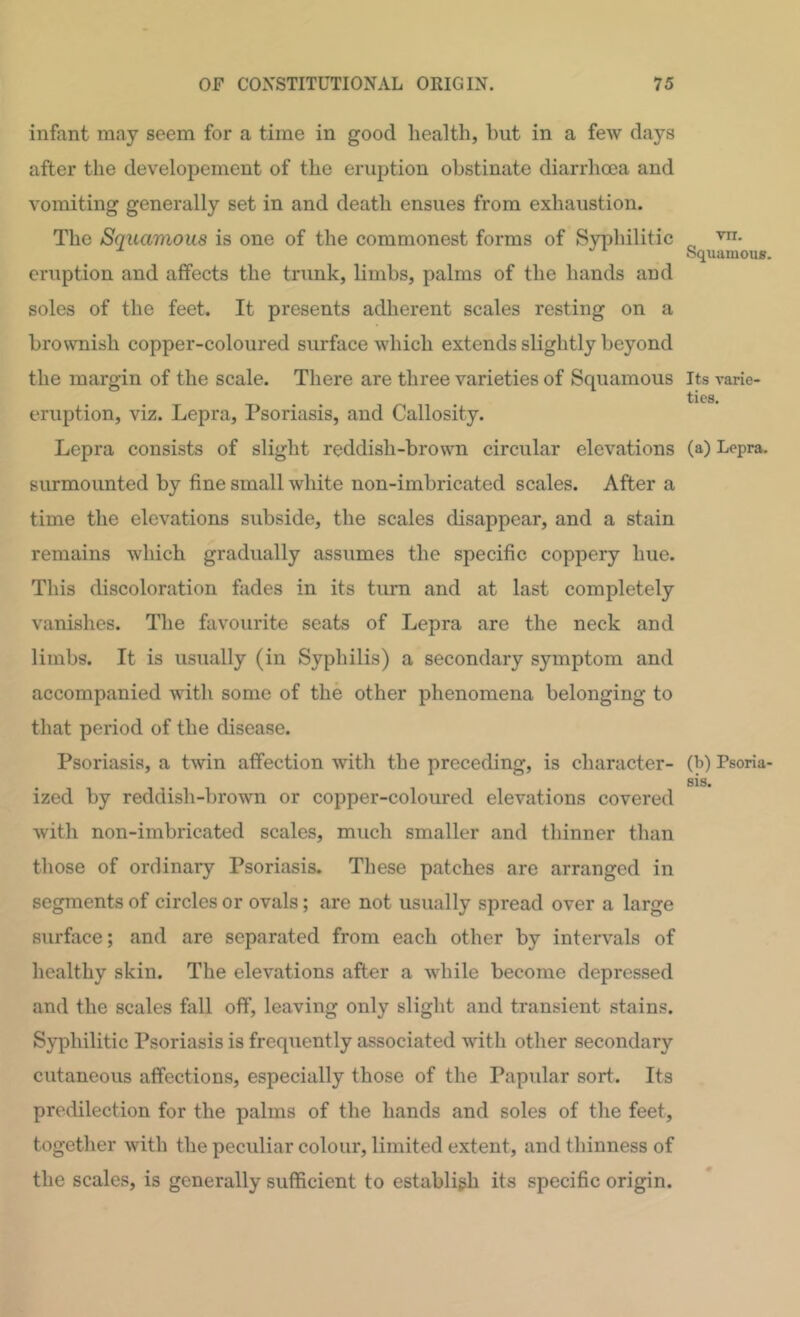 infant may seem for a time in good health, but in a few days after the developement of the eruption obstinate diarrhcea and vomiting generally set in and death ensues from exhaustion. The Squamous is one of the commonest forms of Syphilitic eruption and affects the trunk, limbs, palms of the hands and soles of the feet. It presents adherent scales resting on a brownish copper-coloured surface which extends slightly beyond the margin of the scale. There are three varieties of Squamous eruption, viz. Lepra, Psoriasis, and Callosity. Lepra consists of slight reddish-brown circular elevations surmounted by fine small white non-imbricated scales. After a time the elevations subside, the scales disappear, and a stain remains which gradually assumes the specific coppery hue. This discoloration fades in its turn and at last completely vanishes. The favourite seats of Lepra are the neck and limbs. It is usually (in Syphilis) a secondary symptom and accompanied with some of the other phenomena belonging to that period of the disease. Psoriasis, a twin affection with the preceding, is character- ized by reddish-brown or copper-coloured elevations covered with non-imbricated scales, much smaller and thinner than those of ordinary Psoriasis. These patches are arranged in segments of circles or ovals; are not usually spread over a large surface; and are separated from each other by intervals of healthy skin. The elevations after a while become depressed and the scales fall off, leaving only slight and transient stains. Syphilitic Psoriasis is frequently associated with other secondary cutaneous affections, especially those of the Papidar sort. Its predilection for the palms of the hands and soles of the feet, together with the peculiar colour, limited extent, and thinness of the scales, is generally sufficient to establigh its specific origin. vn. Squamous. Its rarie- ties. (a) Lepra. (b) Psoriu' sis.