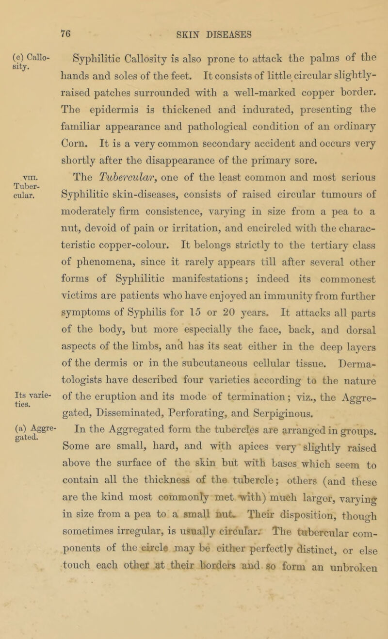 (c) Callo- sity. vm. Tuber- cular. Its varie- ties. (a) Aggre- gated. Syphilitic Callosity is also prone to attack the palms of the hands and soles of the feet. It consists of little circular slightly- raised patches surrounded with a well-marked copper border. The epidermis is thickened and indurated, presenting the familiar appearance and pathological condition of an ordinary Corn. It is a very common secondary accident and occurs very shortly after the disappearance of the primary sore. The Tubercular, one of the least common and most serious Syphilitic skin-diseases, consists of raised circular tumours of moderately firm consistence, vai^dng in size from a pea to a nut, devoid of pain or irritation, and encircled with the charac- teristic copper-colour. It belongs strictly to the tertiary class of phenomena, since it rarely appears till after several other forms of Syphilitic manifestations; indeed its commonest victims are patients who have enjoyed an immunity from further symptoms of Syphilis for 15 or 20 years. It attacks all parts of the body, but more especially the face, back, and dorsal aspects of the limbs, and has its seat either in the deep layers of the dermis or in the subcutaneous cellular tissue. Derma- tologists have described four varieties according to the nature of the eruption and its mode of termination; auz., the Aggre- gated, Disseminated, Perforating, and Serpiginous. In the Aggregated form the tubercles are arranged in groups. Some are small, hard, and with apices very ’ slightly raised above the surface of the skin but with bases which seem to contain all the thickness of the tubercle; others (and these are the kind most commonly met with) much larger, varpng in size from a pea to a small nut. Their disposition, though sometimes irregular, is usually circular.' The tubercular com- ponents of the circle may be eitlrer perfectly distinct, or else touch each other at their border's and so form an unbroken