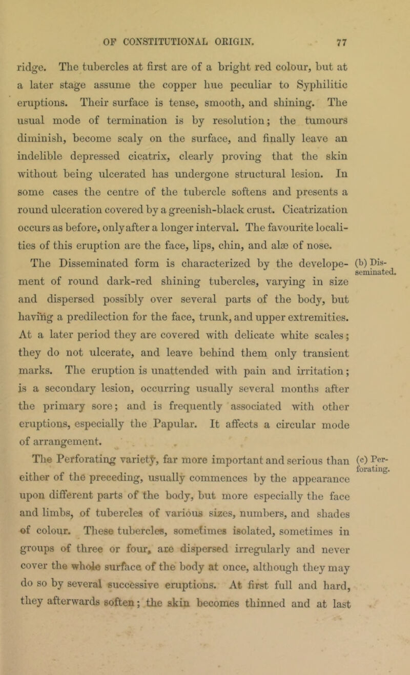 ridge. The tubercles at first are of a bright red colour, but at a later stage assume the copper hue peculiar to Syphilitic eruptions. Their surface is tense, smooth, and shining. The usual mode of termination is by resolution; the tumours diminish, become scaly on the surface, and finally leave an indelible depressed cicatrix, clearly proving that the skin without being ulcerated has undergone structural lesion. In some cases the centre of the tubercle softens and presents a round ulceration covered by a greenish-black crust. Cicatrization occurs as before, only after a longer interval. The favourite locali- ties of this eruption are the face, lips, chin, and alse of nose. The Disseminated form is characterized by the develope- (t>) pis- scminated. ment of round dark-red shining tubercles, varying in size and dispersed possibly over several parts of the body, but having a predilection for the face, trunk, and upper extremities. At a later period they are covered with delicate white scales; they do not ulcerate, and leave behind them only transient marks. The eruption is unattended with pain and irritation; is a secondary lesion, occurring usually several months after the primary sore; and is frequently associated with other eruptions, especially the Papular. It affects a circular mode of arrangement. Tlie Perforating variety, far more important and serious than (c) per- forating. either of the preceding, usually commences by the appearance upon different parts of the body, but more especially the face and limbs, of tubercles of various sizes, numbers, and shades of colour. These tubercles, sometimes isolated, sometimes in groups of three or four, ace dispersed irregidarly and never cover the whoie surfhce of the body at once, although they may do so by several successive eruptions. At first full and hard, they afterwards soften; the skin becomes thinned and at last