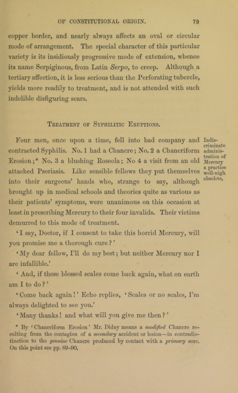 copper border, and nearly always aflfects an oval or circular mode of arrangement. The special character of this particular variety is its insidiously progressive mode of extension, whence its name Serpiginous, from Latin Serpo, to creep. Although a tertiary affection, it is less serious than the Perforating tubercle, yields more readily to treatment, and is not attended with such indelible disfiguring scars. Treatment of Syphilitic Eruptions. Four men, once upon a time, fell into bad company and contracted Syphilis. No. 1 had a Chancre; No. 2 a Chancriform Erosion;* No. 3 a blushing Koseola; No 4 a visit from an old attached Psoriasis. Like sensible fellows they put themselves into their surgeons’ hands who, strange to say, although brought up in medical schools and theories quite as various as their patients’ symptoms, were unanimous on this occasion at least in prescribing Mercury to their four invalids. Their victims demurred to this mode of treatment. ‘ I say, Doctor, if I consent to take this horrid Mercury, will you promise me a thorough cure ? ’ ‘ jNIy dear fellow. I’ll do my best; but neither Mercury nor I are infallible.’ ‘ And, if these blessed scales come back again, what on earth am I to do ? ’ ‘ Come back again ! ’ Echo replies, ‘ Scales or no scales, I’m always delighted to see you.’ ‘ Many thanks! and what will you give me then ? ’ * By ‘ Chancriform Erosion ’ INIr. Diday means a modified Chancre re- sulting from the contagion of a secondary accident or lesion—in contradis- tinction to the genuine Chancre produced by contact with a primary sore. On this point see pp. 80-90. Indis- criminato adminis- tration of Mercury a practice well-nigh obsolete,