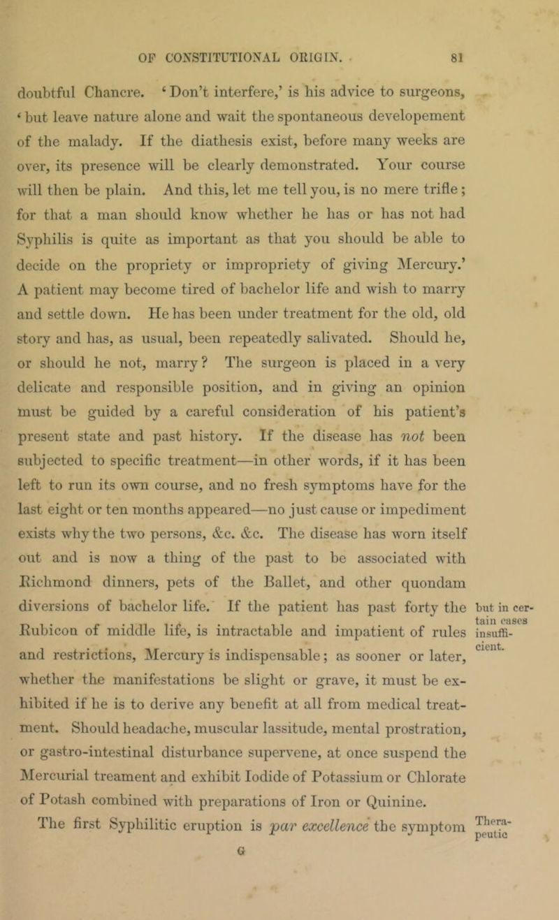 doubtful Chancre. ‘ Don’t interfere,’ is his advice to surgeons, ‘ but leave nature alone and wait the spontaneous developement of the malady. If the diathesis exist, before many weeks are over, its presence will be clearly demonstrated. Your course will then be plain. And this, let me tell you, is no mere trifle ; for that a man should know whether he has or has not had Syphilis is quite as important as that you should be able to decide on the propriety or impropriety of giving ^Mercury.’ A patient may become tired of bachelor life and wish to marry and settle down. He has been under treatment for the old, old story and has, as usual, been repeatedly salivated. Should he, or should he not, marry ? The surgeon is placed in a very delicate and responsible position, and in giving an opinion must be guided by a careful consideration of his patient’s present state and past history. If the disease has not been « subjected to specific treatment—in other words, if it has been left to run its own course, and no fresh symptoms have for the last eight or ten months appeared—no just cause or impediment exists why the two persons, &c. &c. The disease has worn itself out and is now a thing of the past to be associated with Richmond dinners, pets of the Ballet, and other quondam diversions of bachelor life. If the patient has past forty the but in cer- t&lll C21S0S Rubicon of middle life, is intractable and impatient of rules insuffi- and restrictions. Mercury is indispensable; as sooner or later, whether the manifestations be slight or grave, it must be ex- hibited if he is to derive any benefit at all from medical treat- ment. Should headache, muscular lassitude, mental prostration, or gastro-intestinal disturbance supervene, at once suspend the ^lercurial treament and exhibit Iodide of Potassium or Chlorate of Potash combined with preparations of Iron or Quinine. The first Syphilitic eruption is -par excellence the symptom G