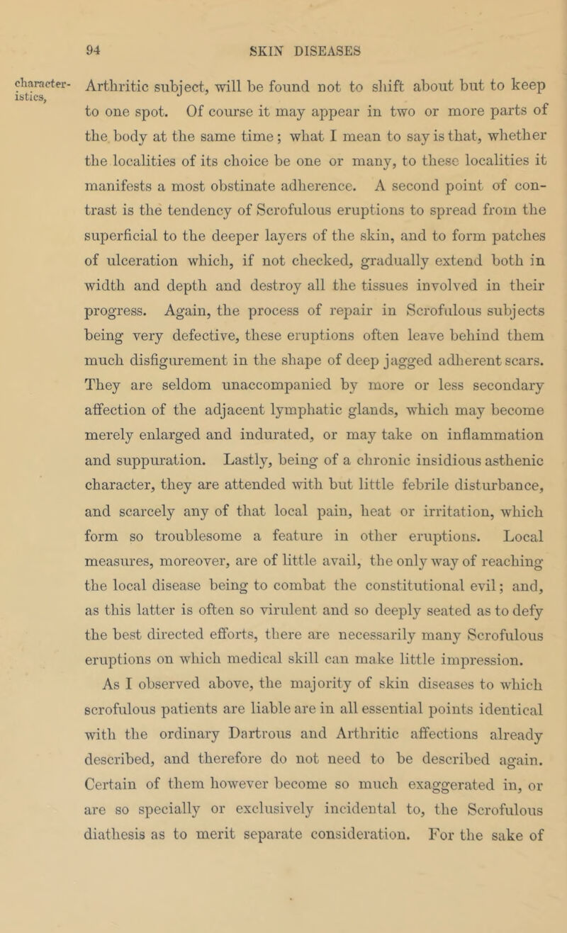 character istics, Arthritic subject, •will be found not to sliift about but to keep to one spot. Of course it may appear in t'wo or more parts of the, body at the same time; what I mean to say is that, whether the localities of its choice be one or many, to these localities it manifests a most obstinate adherence. A second point of con- trast is the tendency of Scrofulous eruptions to spread from the superficial to the deeper layers of the skin, and to form patches of ulceration which, if not checked, gradually extend both in width and depth and destroy all the tissues involved in their progress. Again, the process of repair in Scrofulous subjects being very defective, these eruptions often leave behind them much disfigurement in the shape of deep jagged adherent scars. They are seldom unaccompanied by more or less secondary affection of the adjacent lymphatic glands, which may become merely enlarged and indurated, or may take on inflammation and suppuration. Lastly, being of a chronic insidious asthenic character, they are attended with but little febrile disturbance, and scarcely any of that local pain, heat or irritation, which form so troublesome a feature in other eruptions. Local measures, moreover, are of little avail, the only way of reaching the local disease being to combat the constitutional evil; and, as this latter is often so virulent and so deeply seated as to defy the best directed efforts, there are necessarily many Scrofulous eruptions on which medical skill can make little impression. As I observed above, the majority of skin diseases to which scrofulous patients are liable are in all essential points identical with the ordinary Dartrous and Arthritic affections already described, and therefore do not need to be described aofain. Certain of them however become so much exaggerated in, or are so specially or exclusively incidental to, the Scrofulous diathesis as to merit separate consideration. For the sake of