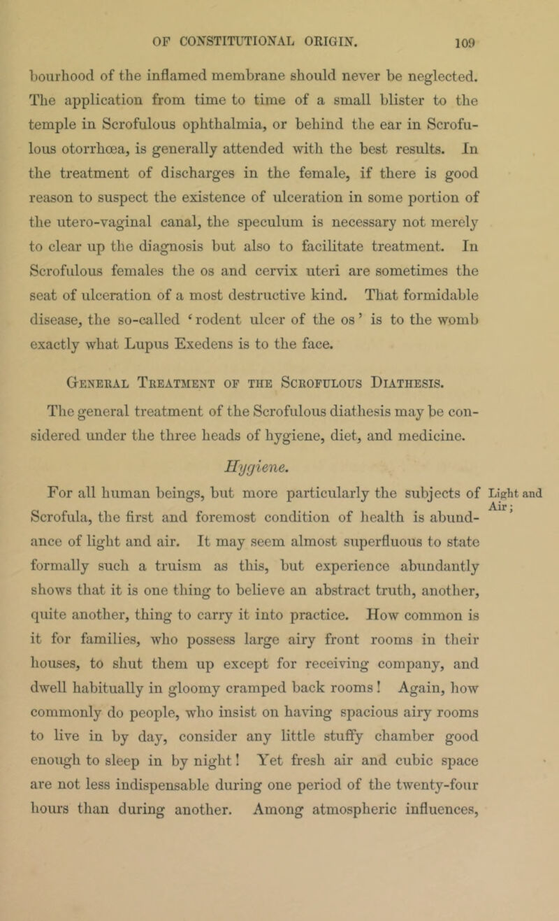 boiirhood of the inflamed membrane should never be neglected. The application from time to time of a small blister to the temple in Scrofulous ophthalmia, or behind the ear in Scrofu- lous otorrhoea, is generally attended with the best results. In the treatment of discharges in the female, if there is good reason to suspect the existence of ulceration in some portion of the utero-vaginal canal, the speculum is necessary not merely to clear up the diagnosis but also to facilitate treatment. In Scrofulous females the os and cervix uteri are sometimes the seat of ulceration of a most destructive kind. That formidable disease, the so-called ‘ rodent ulcer of the os ’ is to the womb exactly what Lupus Exedens is to the face. General Treatment of the Scrofulous Diathesis. The general treatment of the Scrofulous diathesis may be con- sidered under the three heads of hygiene, diet, and medicine. Hygiene. For all human beings, but more particularly the subjects of Light and Scrofula, the first and foremost condition of health is abund- ance of light and air. It may seem almost superfluous to state formally such a truism as this, but experience abundantly shows that it is one thing to believe an abstract truth, another, quite another, thing to carry it into practice. How common is it for families, who possess large airy front rooms in their houses, to shut them up except for receiving company, and dwell habitually in gloomy cramped back rooms! Again, how commonly do people, who insist on having spacious airy rooms to live in by day, consider any little stuffy chamber good enough to sleep in by night! Yet fresh air and cubic space are not less indispensable during one period of the twenty-four hours than during another. Among atmospheric influences,