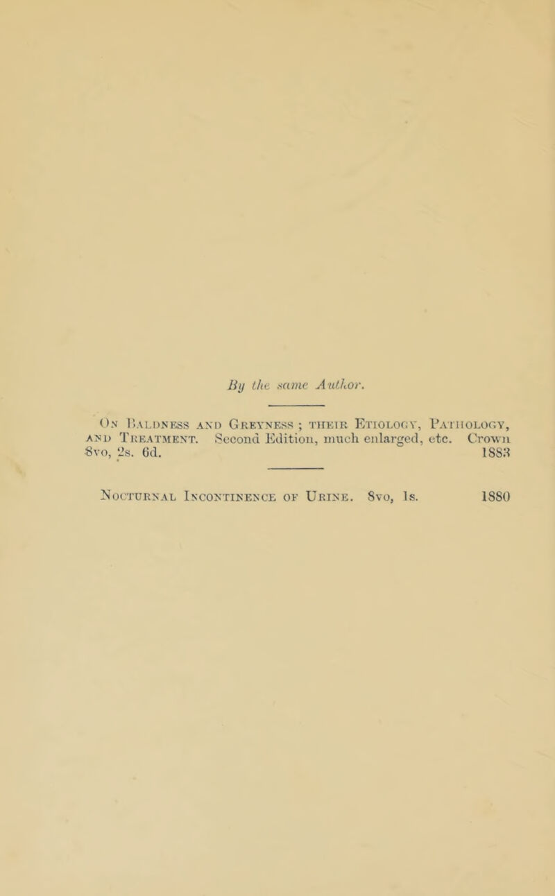 liy the Mine Author. On r.ALDNESS AND GrEYNESS ; TlfEIR EtIOLOOV, pATlIOLOfiY, AND Treatment. Second Edition, much enlarged, etc. Crown Svo, L’s. 6d, 188H Nocturnal Incontinence of Urine. 8vo, Is. 1880