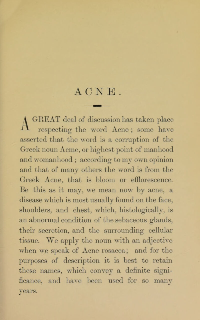 ACNE . GliEAT deal of discussion lias taken place -* resjiecting the word Acne ; some have asserted that the word is a corruption of the Greek noun Acme, or highest jioint of manhood and womanliood ; according to my own o]iinion and that of many others the word is from the Greek Acne, that is bloom or efflorescence, lie this as it may, we mean now by acne, a disease which is most usually found on the face, shoulders, and chest, which, histologically, is an abnormal condition of the sebaceous glands, their secretion, and the surrounding cellular tissue. We apply the noun with an adjective when we speak of Acne rosacea; and for the purjioses of description it is best to retain these names, which convey a definite signi- ficance, and have been used for so many years.