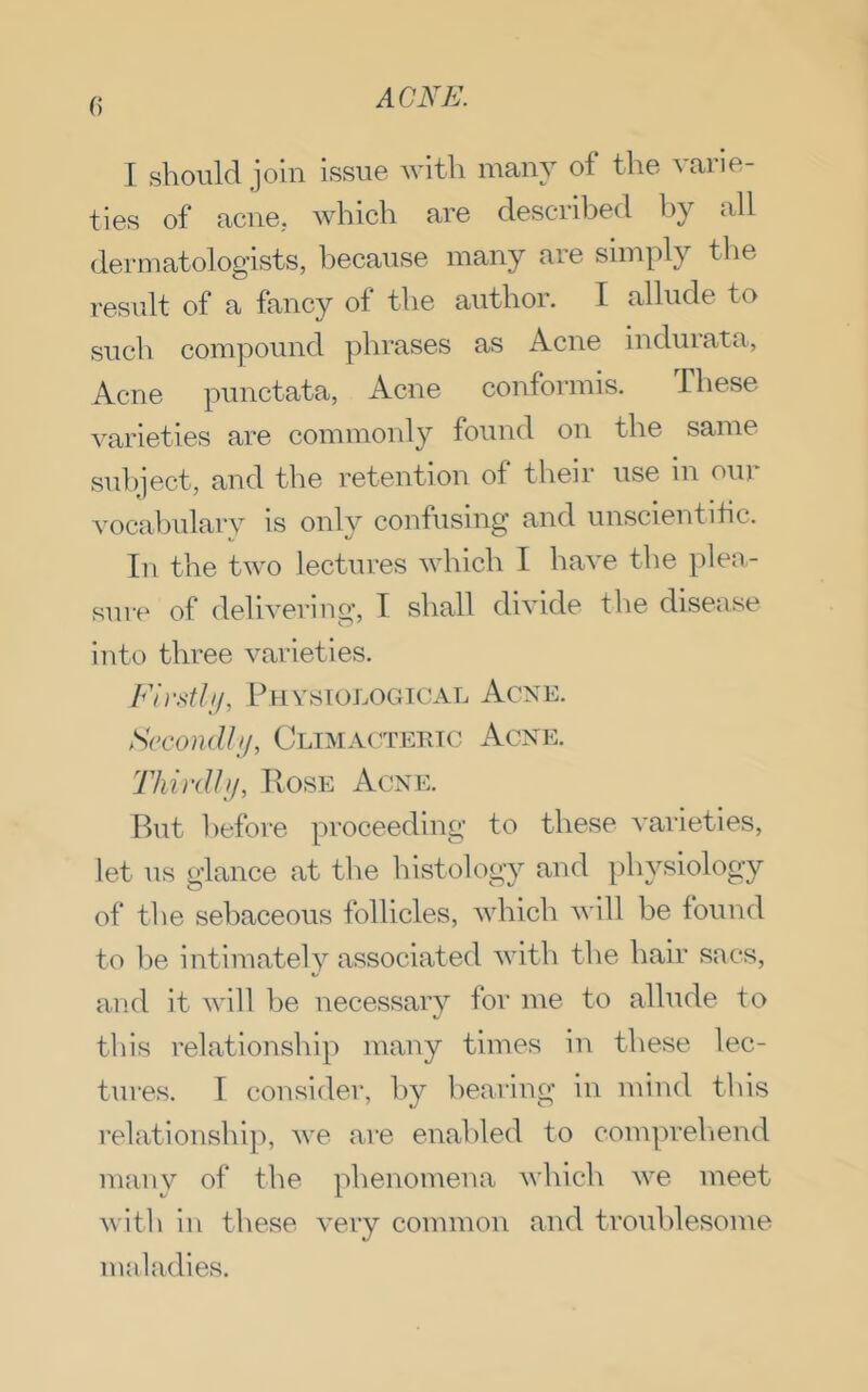 I should join issue with many of the varie- ties of acne, which are described hy all dermatologists, because many are simply the result of a fancy of the author. I allude to such compound phrases as Acne induiata, Acne punctata, Acne conformis. These varieties are commonly found on the same sul)ject, and the retention of their use in our vocabulary is only confusing and unscientitic. In the two lectures which I have the plea- sure of delivering, T shall divide the disease into three varieties. Firstlif, Physiological Acne. Sccondlif, Climacteric Acne. Third!ij, Hose Acne. But before proceeding to these varieties, let us glance at the histology and physiology of the sebaceous follicles, which will be found to he intimately associated with the hair sacs, and it will he necessary for me to allude to this relationship many times in these lec- tures. T consider, by l)earing in mind this relationship, we are enabled to compreliend many of the phenomena which we meet with in these very common and trouhlesome maladies.