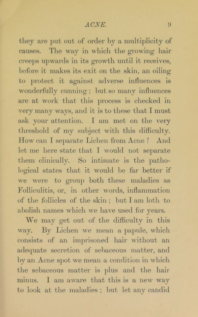 tliey are jjiit out of order by a multiplicity of causes. The way in which the growing liair cree})s upwards in its growth until it receives, before it makes its exit on the skin, an oiling to protect it against adverse influences is wondeiTully cunning ; hut so many influences are at work tliat this process is checked in very many ways, and it is to these that I must ask yoTir attention. I am met on the very thresliold of my sul)ject witli this difficulty. Mow can I sej)arate Lichen from Acne ? And let me here state that 1 would not separate them clinically. So intimate is the patho- loffical states that it would he far better if we were to grouj) both these maladies as Folliculitis, or, in other words, inflammation of the follicles of the skin ; hut I am loth to abolish names which we have used for years. We may get out of the difficvdty in this way. By Lichen we mean a })apule, which consists of an imprisoned hair without an adequate secretion of sebaceous matter, and by an Acne S})ot we mean a condition in which the sebaceous matter is plus and the hair minus. 1 am aware tliat this is a new way to look at the maladies ; Imt let anv candid