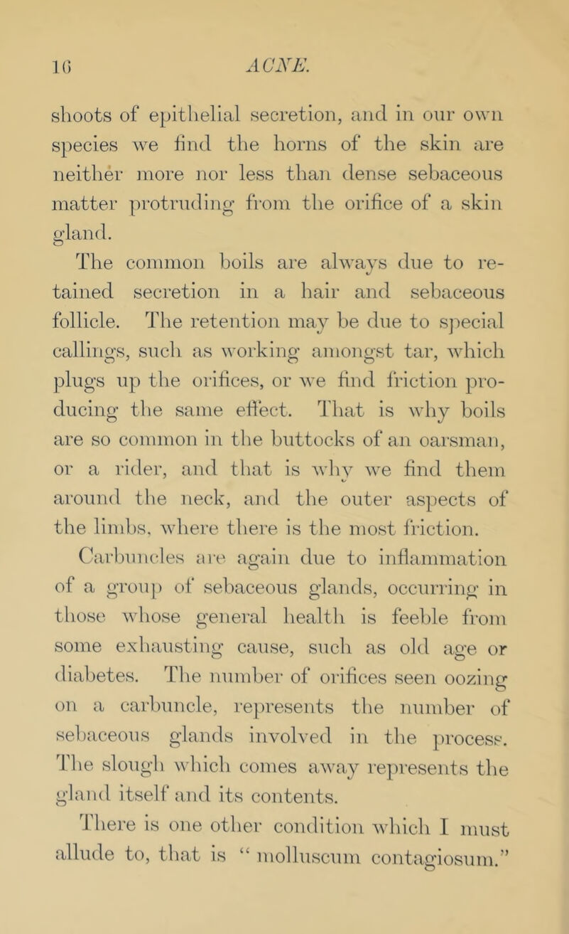 shoots of epithelial secretion, and in our own species we find the horns of the skin are neither more nor less than dense sebaceous matter protrudino’ from the orifice of a skin The common boils are always due to re- tained secretion in a hair and sebaceous follicle. The retention may be due to sjiecial callings, such as working amongst tar, which plugs up the orifices, or we find friction pro- ducing the same effect. That is why boils are so common in the buttocks of an oarsman, or a rider, and that is why we find them around the neck, and the outer aspects of the limbs, where there is the most friction. Carlunutles are again due to inflammation of a grou[) of sebaceous glands, occurring in those whose general health is feeble from some exhausting cause, such as old age or diabetes. Tlie number of orifices seen oozing on a carbuncle, represents the number of sebaceous glands involved in the process. The slough which comes away represents the gland itself and its contents. 'J here is one other condition which I must allude to, that is “ molluscum contagiosum.”