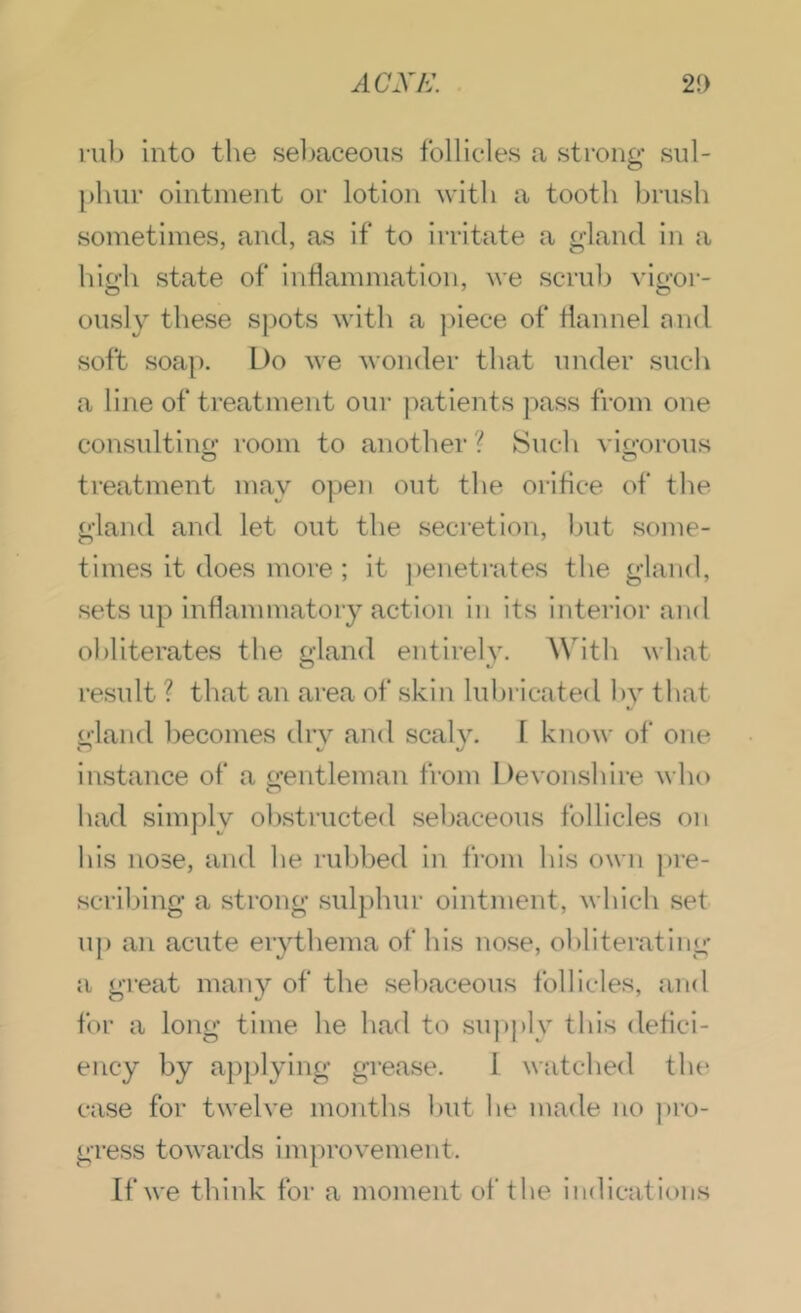 rub into tlie sebaceous follicles a strong sul- })hur ointment or lotion with a tooth brush sometimes, and, as if to irritate a gland in a high state of indammation, we scrub vigor- ously these spots with a ])iece of flannel and soft soap. Do we wonder that under such a line of treatment our jmtients pass from one consultino’ room to another ? Such vio-orous treatment may open out the orifice of the gland and let out the secretiou, ljut some- times it does more ; it ])enetrates the gland, sets up inflammatory action in its interior and obliterates the gland entirely. With what result ? that an area of skin luhricated hy that gland becomes dry and seal}'. 1 know of one instance of a (gentleman from Devonshire who had simply ohstructed seljaceous follicles on his nose, and he ruhbed in from his own pre- scribing a strong sulphur ointment, whicli set uj) an acute erythema of his nose, ohliterating a great many of the sebaceous follicles, and for a long time he had to suj)j)ly this defici- ency by applying grease. I watched tht* case for twelve months hut he made no ])ro- gress towards improvement. If we think for a moment of the indications