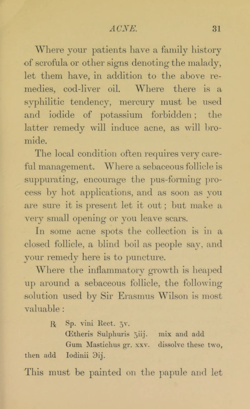 Wliere your patients have a family liistory of scrofula or other signs denoting the malady, let them have, in addition to the above re- medies, cod-liver oil. Where there is a syphilitic tendency, mercury must he used and iodide of potassium forbidden; the latter remedy will induce acne, as will hro- mide. The local condition often rerpiires very care- ful manao-ement. Where a sebaceous follicle is o sujipurating, encourage the pus-forming ])ro- cess by hot applications, and as soon as you are sure it is present let it out; hut make a very small 0})enlng or you leave scars. In some acne spots the collection is in a closed follicle, a blind boil as people say, and your remedy here is to ])uncture. Where the Inflammatory growth is hea})ed u]) around a sebaceous follicle, the following .solution used by Sir Erasmus Wilson is most valuable: li villi Rect. 5v. CKtheris Sulpluiris 5iij. mix and add Gum Masticlius gr. xxv. dissolve these two, then add lodinii 3ij. This must be painted on the jiajmle and let