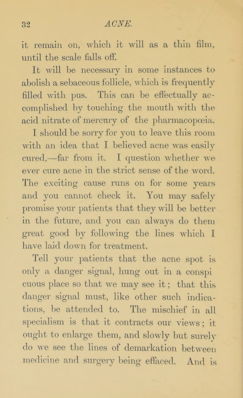 it remain on, ayIucIi it will as a thin film, until the scale falls off It will Ido necessary in some instances to abolish a sebaceous follicle, which is frequently filled with pus. This can be effectually ac- complished l3y touching the mouth with the acid nitrate of mercury of the ])harmacopoeia. I should be sorry for you to leave this room with an idea that I believed acne was easily cured,—far from it. I question whether ^\■e ever cure acne in the strict sense of the word. The exciting cause runs on for some years and you cannot check it. You may safely promise your patients that they will be better in the future, and you can alwa^'s do them great good by following the lines which 1 have laid down for treatment. Tell your patients that the acne spot is only a danger signal, hung out in a conspl cuous place so that we may see it; that this danger signal must, like other such indica- tions, he attended to. The mischief in all specialism is that it contracts our views; it ought to enlai-ge them, and slowly hut sureh' do Ave see the lines of demarkation between medicine and surgery being efficed. And is