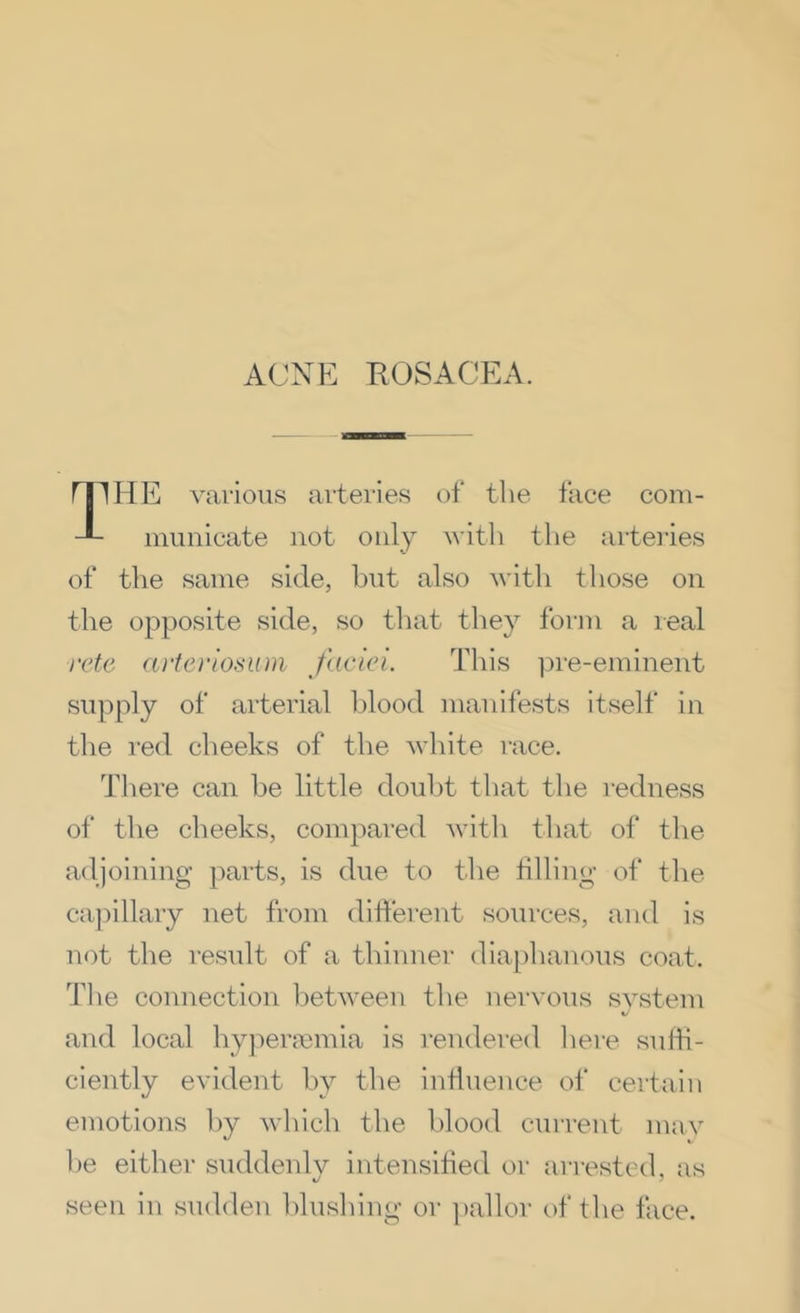 ACNE ROSACEA. I HE various arteries of the face coni- miinicate not only with tlie artei’ies of the same side, hut also with those on the opposite side, so tluit they form a real supply of arterial blood manifests itself in the red cheeks of the white race. There can he little doubt that the redness of the cheeks, compared with that of the adjoining parts, is due to the tilling- of the ca])illary net from ditierent sources, and is not the result of a thinner diaphanous coat. The connection between tlie uervous system and local hypermmia is i-endered liere suffi- ciently evident by the influence of certain emotions by which the blood current may l)e either suddenly intensified or arrested, as seen in sudden hlusliing or ])allor of tlie face.