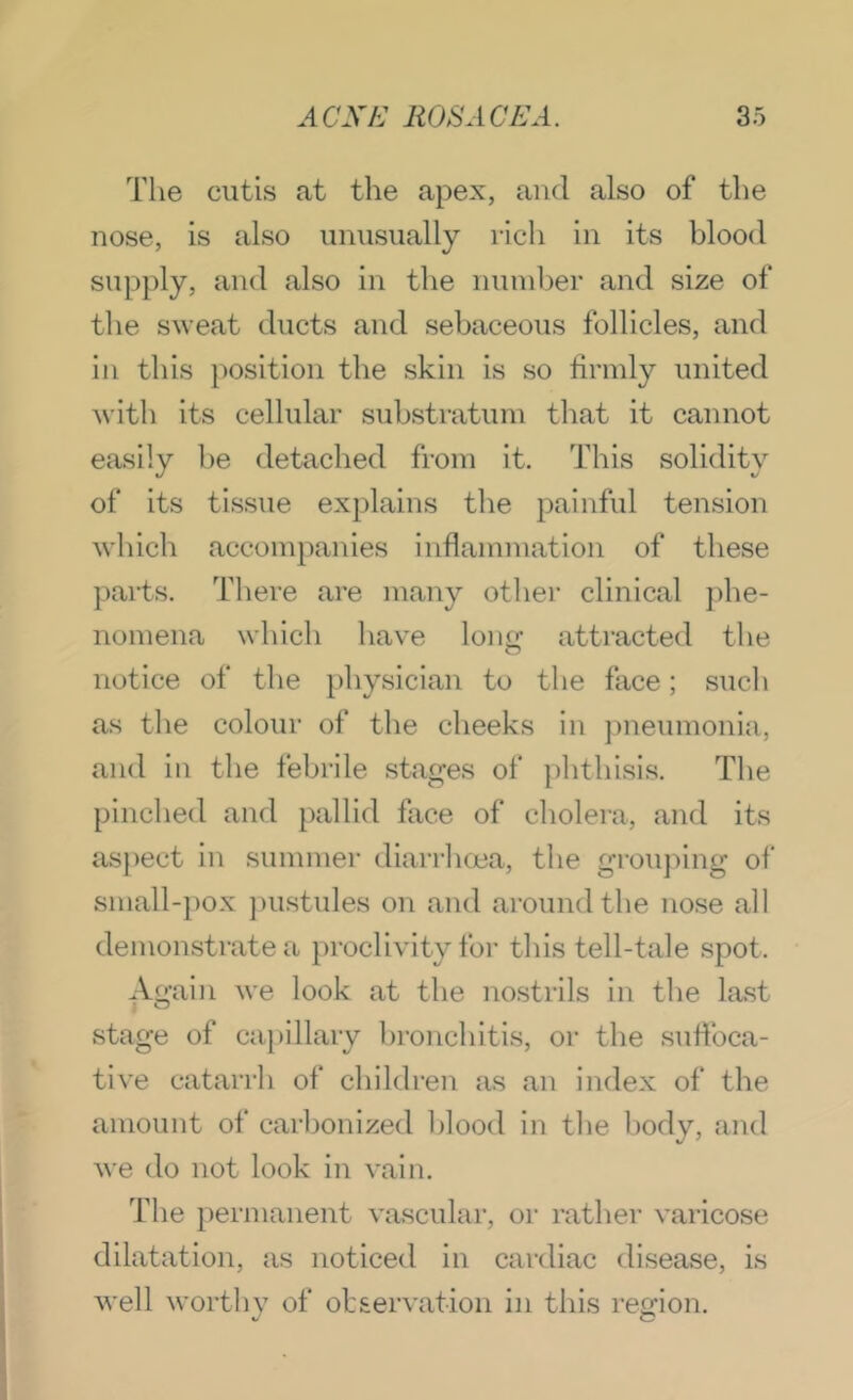 The cutis at the apex, and also of the nose, is also unusually rich in its blood supply, and also in the number and size of the sweat ducts and sebaceous follicles, and in this position the skin is so firmly united with its cellular substratum that it cannot easily he detached from it. This solidity of its tissue explains the painful tension which accompanies inflammation of these parts. There are many other clinical phe- nomena which have long attracted the notice of the jfliysician to the face; such as the colour of the cheeks in })neumonia, and in the febrile stages of phthisis. The pinched and pallid face of cholera, and its aspect in summer diarrhcea, the groujiing of small-pox ])ustules on and around the nose all demonstrate a })roclivity foi’ this tell-tale spot. Again we look at the no.strils in the last stage of ca})illary hronchitis, or the suflbca- tive catarrh of children as an index of the amount of carbonized blood in the body, and we do not look in vain. The permanent vascular, or rather varicose dilatation, as noticed in cardiac disease, is well worthv of observation in this reLuon.