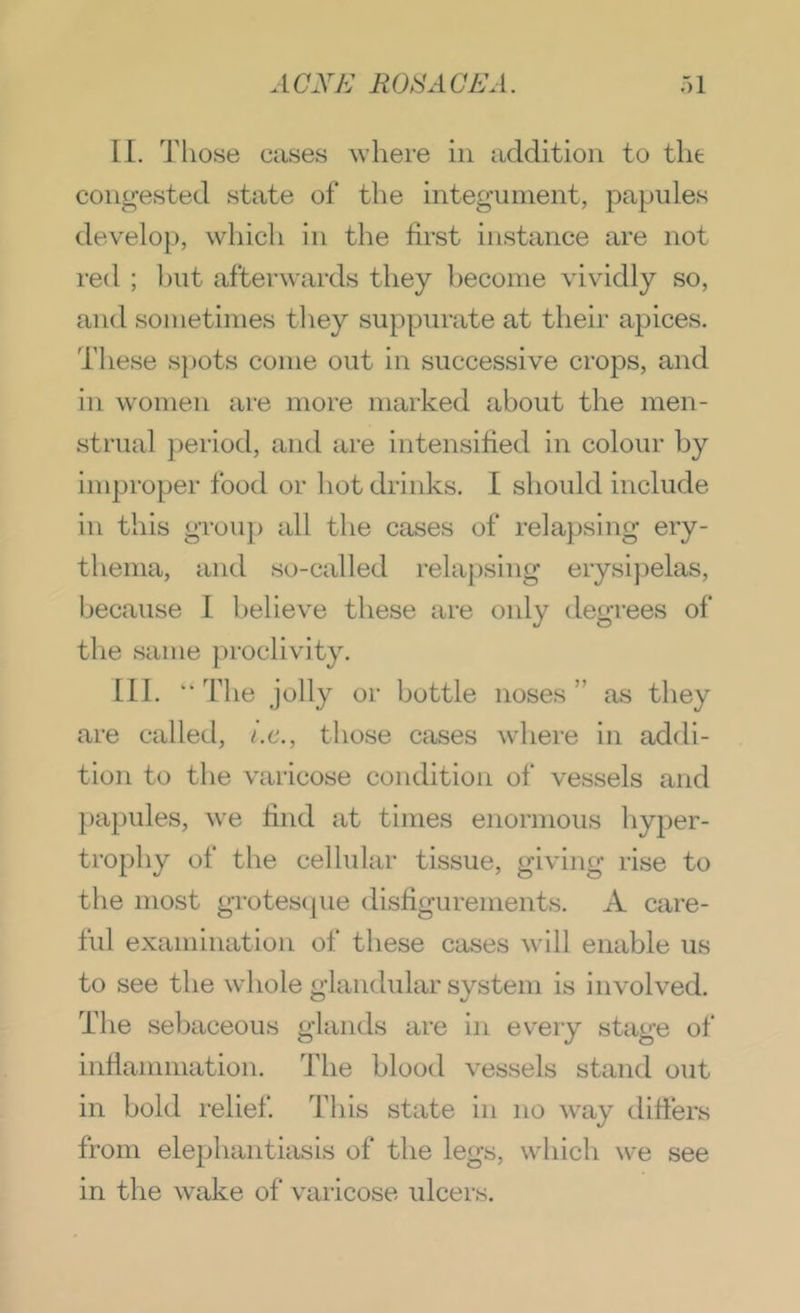II. Those cases where in addition to the congested state of the integument, papules develop, which in the first instance are not red ; l)ut afterwards they become vividly so, and sometimes they suppurate at their apices. These spots come out in successive crops, and in women are more marked about the men- strual period, and are intensified in colour by improper food or hot drinks. I should include in this grou}) all the cases of relapsing ery- thema, and so-called relapsing erysipelas, because I believe these are only degrees of the same proclivity. III. “ The jolly or bottle noses ” as they are called, i.c., those cases where in addi- tion to the varicose condition of vessels and papules, Ave find at times enormous liyper- trophy of the cellular tissue, giving rise to the most grotescpie disfigurements. A care- ful examination of these cases will enable us to see tbe w^iole glandular system is involved. The sebaceous glands are in every stage of inrtanimation. The blood vessels stand out in bold relief Tins state in no way difiers from elephantiasis of the legs, which we see in the wake of varicose ulcers.