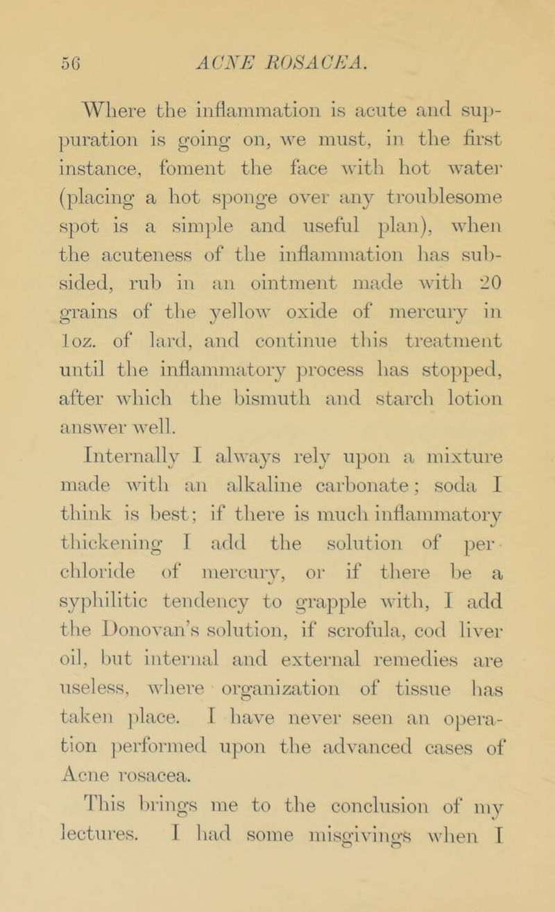 Where the inflammation is acute and sup- ]mration is going on, we must, in the first instance, foment the face witli hot water (placing a hot s])onge over any troublesome- spot is a sim])le and useful plan), when the acuteness of the inflammation lias sub- sided, rub in .an ointment ni.ade A\'ith *20 grains of the yellow oxide of mercury in loz. of lard, and continue this tre.atment until the inflammatory jirocess has stojiped, after which the bismuth and starch lotion answer well. Internally I always rely upon a mixture made with an alkaline carbonate; soda I think is best; if there is much inflammatory thickening 1 add the solution of per chloride of mercuiy, or if there he a syphilitic tendency to grapple with, I add the Donovan’s solution, if scrofula, cod liver oil, hut internal and external remedies are useless, where organization of tissue h<as t.aken ])lace. I have never seen .an opera- tion ])erfornied upon the adv.anced cases of Acne rosacea. This brings me to the conclusion of my lectures. 1 had some miso'ivino’^^ when 1