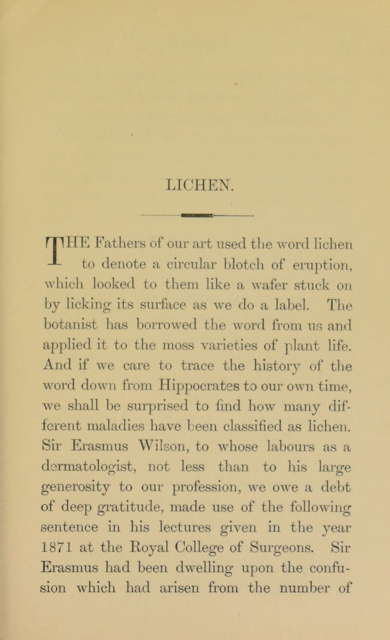 HE Fathers of our art used the word lichen to denote a circidar blotch of eruj^tioii, which looked to them like a wafer stuck on hy licking its surface as we do a label. The botanist has borrowed the word from us and applied it to the moss varieties of jdant life. And if we care to trace the history of the word down from Hi2:)pocrates to our own time, we shall l)e surprised to find how many dif- ferent maladies have been classified as lichen. Sir Erasmus Wilson, to whose labours as a dermatologist, not less than to his large generosity to our j^rofession, we owe a debt of deej) gratitude, made use of the following sentence in his lectures given in the year 1871 at the Royal College of Surgeons. Sir Erasmus had been dwelling upon the confu- sion which had arisen from the number of