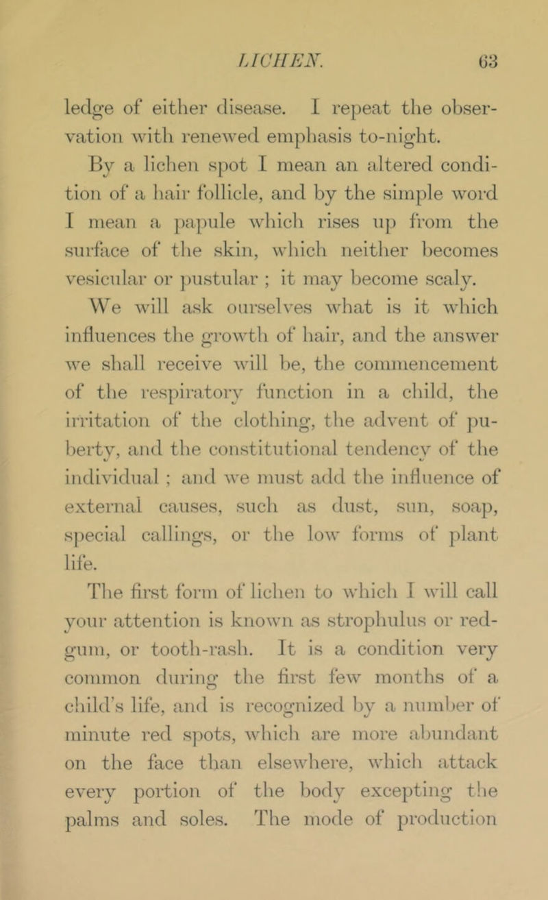 ledge of either disease. I repeat the ohser- vatioii with renewed emphasis to-night. By a liclien spot I mean an altered condi- tion of a liair follicle, and by the simple word I mean .a jiapule which rises n)) from the surface of the skin, which neither becomes vesicular or ])nstnlar ; it may become scaly. We will ask ourselves what is it which indnences the growth of hair, and the answer we shall receive will he, the commencement of the respiratory function in a child, the irritation of the clothing, the advent of ])ii- hertv, and the constitutional tendencv of the V individual ; and we must add the influence of external causes, such as dust, sun, soap, special callings, or the low forms of |)lant life. The first form of lichen to which I will call your attention is known as strophulus or red- gum, or tooth-rash. It is a condition very common durino: the first few months of a child’s life, and is recognized by a nnmher of minute red spots, which are more abundant on the face than elsewhere, which attack every portion of the body excepting the palms and soles. The mode of production