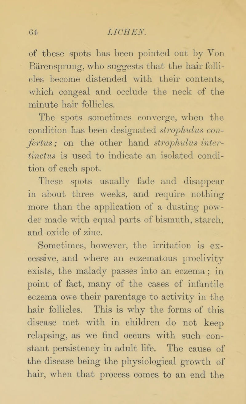 of these spots has been pointed out by Von Barenspmng, who suggests that the ha^ir folli- cles become distended with their contents, which congeal and occlude the neck of the minute hair follicles. The spots sometimes converge, when the condition has been designated strophulm con- fertus; on the other hand strophulus inter- tinctus is used to indicate an isolated condi- tion of each spot. These sjiots usually fade and disappear in about three weeks, and recpiire nothing more than the application of a dusting pow- der made with equal parts of bismuth, starch, and oxide of zinc. Sometimes, however, the irritation is ex- cessive, and where an eczematous proclivity exists, the malady passes into an eczema; in point of fact, many of the cases of infantile eczema owe their jiarentage to activity in the hair follicles. This is why the forms of this disease met with in children do not keej) relapsing, as we find occurs with such con- stant persistency in adult life. The cause of the disease being the ])hysiological growth of hair, when that process comes to an end the