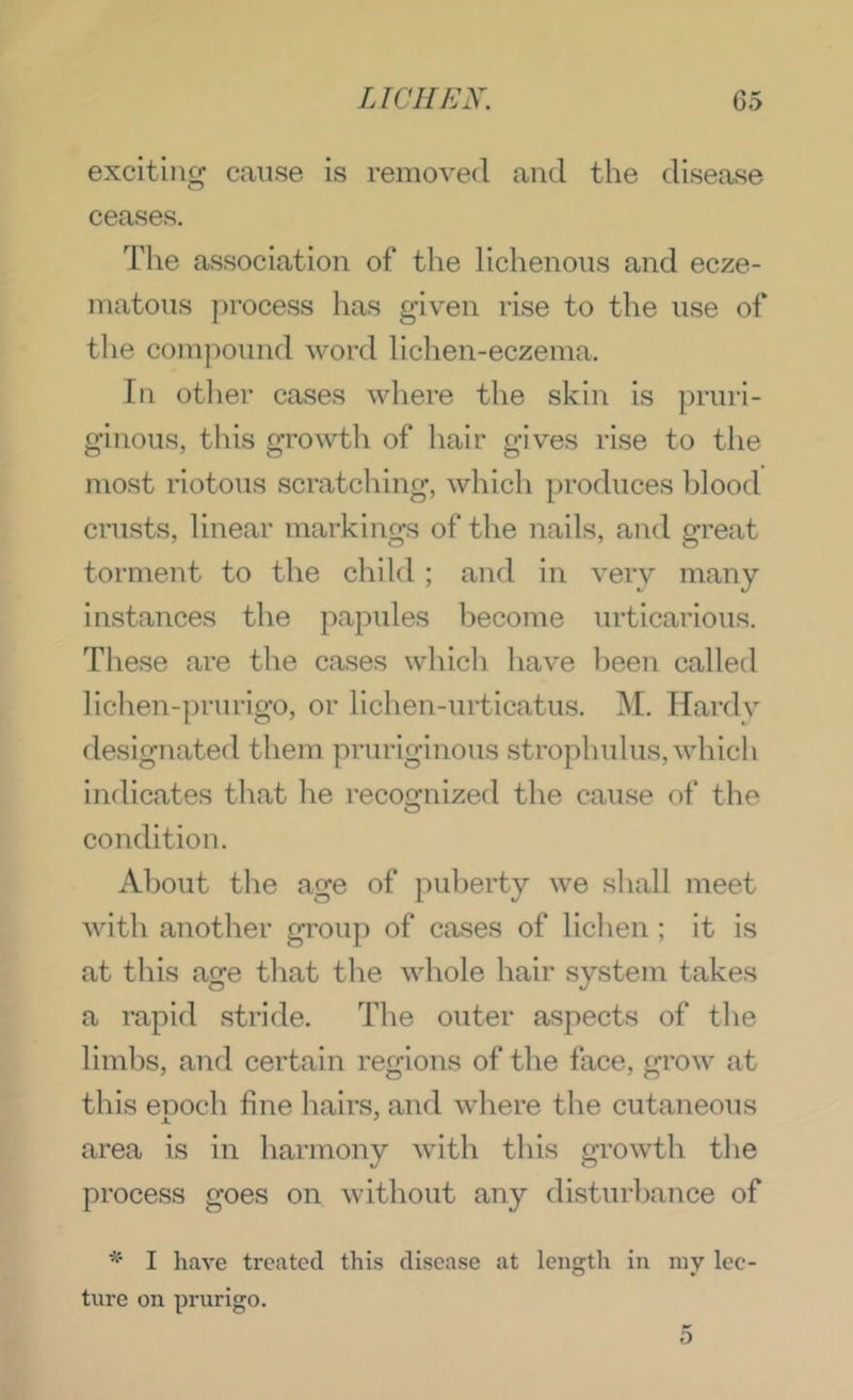 exciting cause is removed and the disease ceases. Tlie association of the lichenous and ecze- matous process has given rise to the use of the compound word lichen-eczema. In otlier cases where the skin is pruri- ginous, this growth of hair gives rise to the most riotous scratching, whicli produces blood crusts, linear markins^s of the nails, and m'eat torment to the child; and in very many instances the papules become urticarious. These are the cases which have 1)een called lichen-prurigo, or lichen-urticatus. M. Hardy designated them pruriginous strophulus, which indicates tliat he recofjnized the cause of the condition. About the age of puberty we shall meet with another group of cases of lichen ; it is at this age that the whole hair system takes a rapid stride. The outer aspects of the limbs, and certain regions of the face, grow at this eooch fine hairs, and where the cutaneous area is in harmony with this growth the process goes on without any disturbance of I have treated this disease at length in iny lec- ture on prurigo.