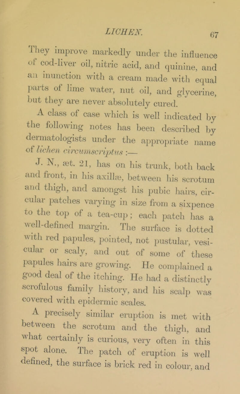 'I'liey improve markedly under the influence of cod-liver oil, nitric acid, and ipiinine, and an nnmotion with a cream made with equal l.arts of lime water, nut oil, and glycerine, hut they are never absolutely cured. A clas.s of case which i.s well indicated by the following notes has been de.scrihed by <lennatologists under the appropriate name of lichen circuniscrlptini: J. N., a3t. 21, lias on liLs trunk, both back and front, in his axil bo, between liis scrotum and tliigh, and amongst bis pubic hairs, cir- cular patches varying in size from a sixpence to the top of a tea-cu|); each jiatch has a \\ell-defined margin. The surface is dotted with red pajndes, pointed, not pustular, vesi- cular or scaly, and out of some of these papules han-s are growing. He complained a good deal of the itching. He had a distinctly scrofulous kimily history, and his scalp was covered with epidermic scales. A precisely similar eruption is met with between the scrotum and the thigh, and M hat certainly is curious, very often in this spot alone. The patch of eruption is well defined, the surface is brick red in colour, and