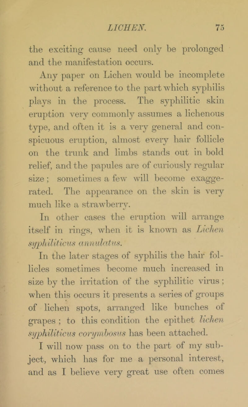the exciting cause need only be prolonged and tlie manifestation occurs. Any pa})er on Lichen would be incomplete without a reference to the part which syphilis plays in the process. The syphilitic skin eruption very commonly assumes a lichenous type, and often it is a very general and con- spicuous eruption, almost every hair follicle on the trunk and limbs stands out in bold relief, and the papules are of curiously regular size ; sometimes a few will become exagge- rated. The appearance on the skin is very much like a strawberry. In otlier cases tbe eruption will arrange itself in rino-s, when it is known as FAclicn syph iliticKs an n ulatuK. In the later stages of syphilis the hair fol- licles sometimes become mucb increased in size by the irritation of the syphilitic vims ; when this occurs it presents a series of groups of lichen spots, arranged like bunches of grapes ; to this condition the epithet lichen syphiliticus corymhosus has been attached. I will now ]')ass on to the part of my sub- ject, which has for me a personal interest, and as I believe very great use often comes