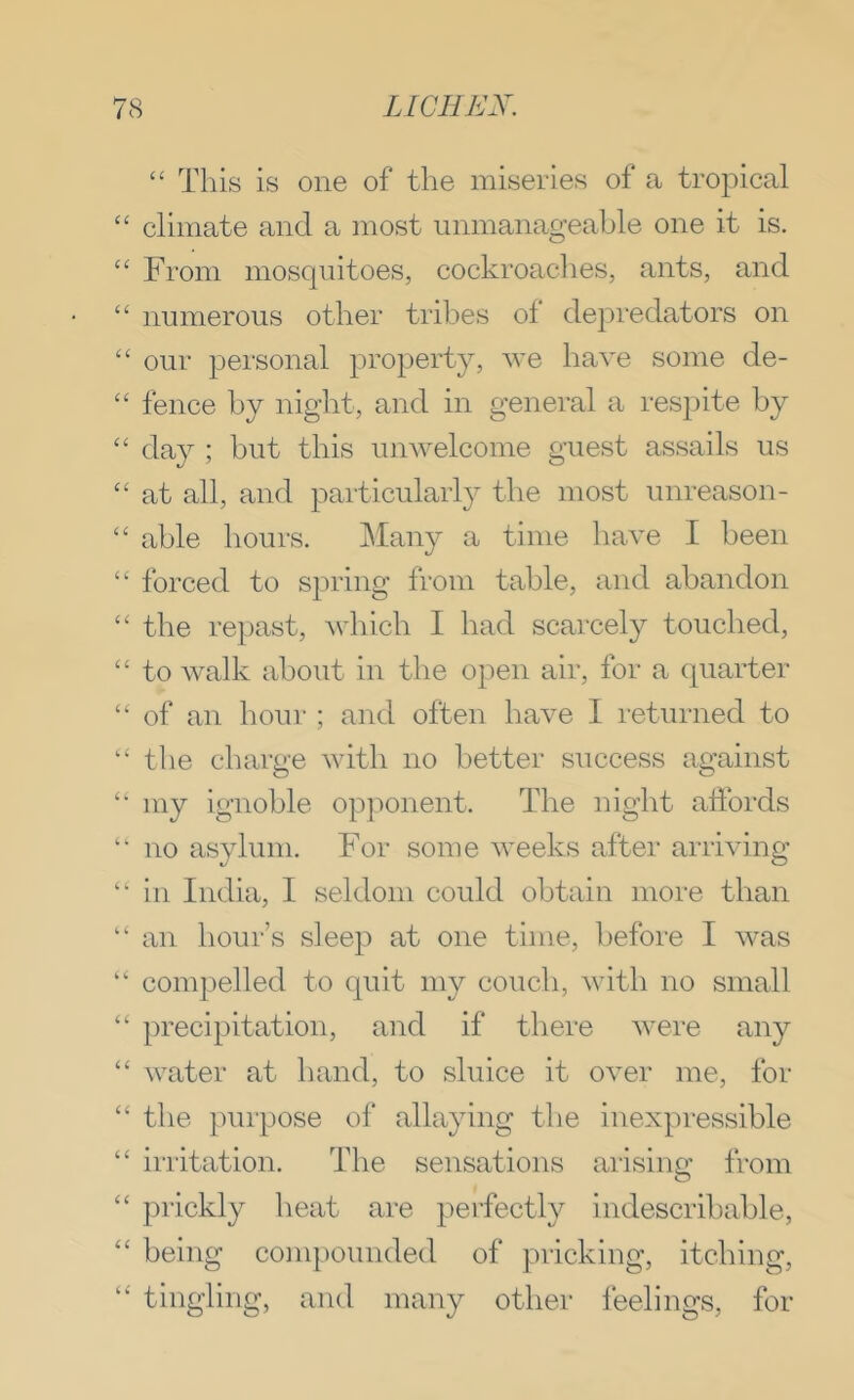 “ This is one of the miseries of a tropical “ climate and a most unmanageable one it is. From mosquitoes, cockroaclies, ants, and “ numerous other tribes of depredators on ‘‘ our personal property, we have some de- “ fence by night, and in general a respite by “ day ; but this unwelcome guest assails us “ at all, and particularly the most unreason- “ able hours. ]\Iany a time have I been “ forced to spring from table, and abandon “ the repast, which I had scarcely touched, “ to walk about in the open air, for a quarter “ of an hour ; and often have I returned to “ the charge with no better success against my ignoble opjwnent. The night affords ‘‘ no asylum. For some weeks after arriving “ in India, I seldom could obtain more than “ an hour’s sleep at one time, before I was “ compelled to quit my couch, with no small “ precipitation, and if there were any “ water at hand, to sluice it over me, for “ the purpose of allaying the inexpressible “ irritation. The sensations arising from “ prickly heat are perfectly indescribable, ‘‘ being com])ounded of pricking, itcbing, tingling, and many other leelings, for