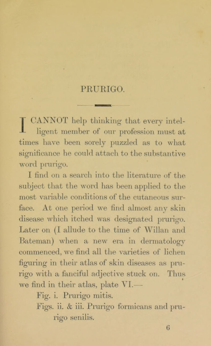 IC^ANNOT lielp thinking that every intel- ligent member of onr ])rofession mnst at times have l)een sorely puzzled as to what sifjniticance he conld attach to the snl^stantive word pnn-igo. I find on a search into the literature of the subject that the word has been ap})lied to tlie most variable conditions of the cutaneous sur- face. At one period we find almost any skin disease which itched was designated prurigo. Later on (I allude to the time of Willan and Bateman) when a new era in dermatology commenced, we find all the varieties of lichen figuring in tlieir atlas of skin diseases as jiru- rigo with a fancifid adjective stuck on. 'fhus we find in their atlas, plate VI.— Fio', i. Pruricro mitis. O O Figs. ii. & iii. Prurigo formicans and })ru- rigo senilis. G