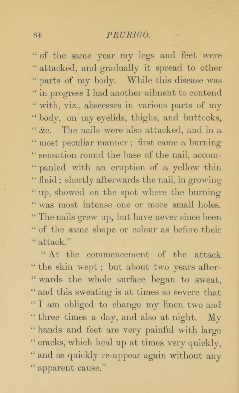 “ of the same year my legs and feet were ‘‘ attacked, and gradually it spread to other “ parts of my body. While this disease was ‘‘in progress I had another ailment to contend “ with, viz,, abscesses in various parts of my “ body, on my eyelids, tbighs, and buttocks, “ &c. The nails Avere also attacked, and in a “ most peculiar manner ; first came a burning “ sensation round the base of the nail, acconi- “ panied with an eruption of a yelloAv thin “ fluid; shortly afterAvards the nail, in groAA’ing “ up, shoAved on the spot Avhere the burning “ Avas most intense one or more small boles. “ I'he nails greAV up, but have never since been “ of the same shape or colour as before their “ attack.” “ At the commencement of the attack “ the skin Avept; but about tAvo years after- “ wards the whole surface began to SAveat, “ and tbis SAveating is at times so severe that “ I am obliged to change my linen tAvo and “ three times a day, and also at night. My “ hands and feet are very painful Avith large “ cracks, Avhich heal up at times very quickly, “ and as quickly re-a})pear again Avithout any “ apparent cause.”