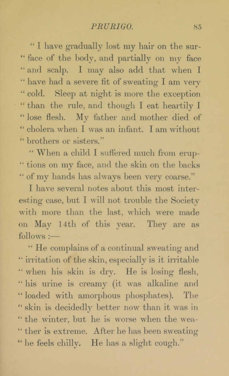 “ I have gradually lost my hair on the siir- ‘‘ face of the body, Jind partially on my face “ and scalp. I may also add tliat when I have had a severe fit of sweatino- I am verv “ cold. Sleep at night is more the exce})tio]» ‘‘ than the rule, and though I eat heartily 1 “ lose flesh. My father and mother died of “ cholera when I was an infant. I am without “ l)rothers or sisters.” “ When a child 1 suflered much from eru])- “ tions on my face, and the skin on the backs “ of mv hands has always been verv coarse.” I have several notes about this most inter- esting case, but 1 will not trouble the Society with more than the last, which were made on Mav 14th of this vear. They are as \> K‘ %/ follows :— “ He complains of a continual sweating and ‘‘ irritation of the skin, especially is it irritable “ when his skin is dry. He is losing flesh, “ his urine is creamy (it was alkaline and “ loaded with amorphous phosphates). The “ skin is decidedly better now than it was in “ the winter, l)ut he is worse when the wea- “ ther is extreme. After he has been sweating “ he feels chilly. He has a slight cough.”