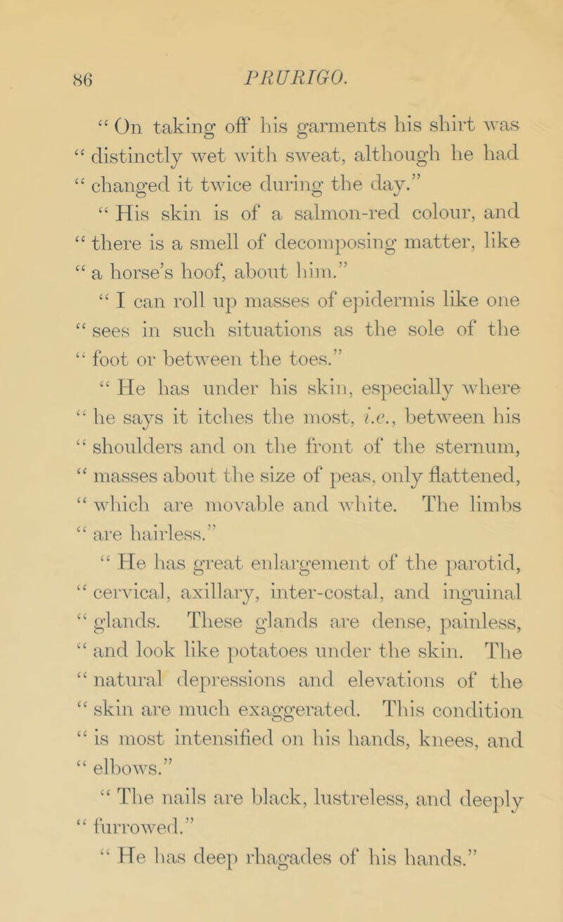 “ On taking off liis garments his shirt ^vas “ distinctly wet with sweat, although he had “ chanp’ed it twice durino' the day.” O o ^ “ His skin is of a salmon-red colour, and “ there is a smell of decomposing matter, like “ a horse’s hoof, about him.” “ I can roll up masses of e] )idermis like one “ sees in such situations as the sole of the “ foot or between the toes.” “ He has imder his skin, especially where “ he says it itches the most, i.c., between his “ shoulders and on the front of the sternum, “ masses about the size of })eas, only flattened, “ which are movable and white. The limbs “ are hairless.” “ He has great enlargement of the parotid, “ cervical, axillary, inter-costal, and inguinal “ glands. These glands are dense, painless, and look like potatoes under the skin. The “ natural depressions and elevations of the “ skin are mucli exaggerated. This condition “ is most intensified on his hands, knees, and “ elbows.” “ The nails are Iflack, lustreless, and dee})ly “ furrowed.” “ He has deep rhagades of his hands.”