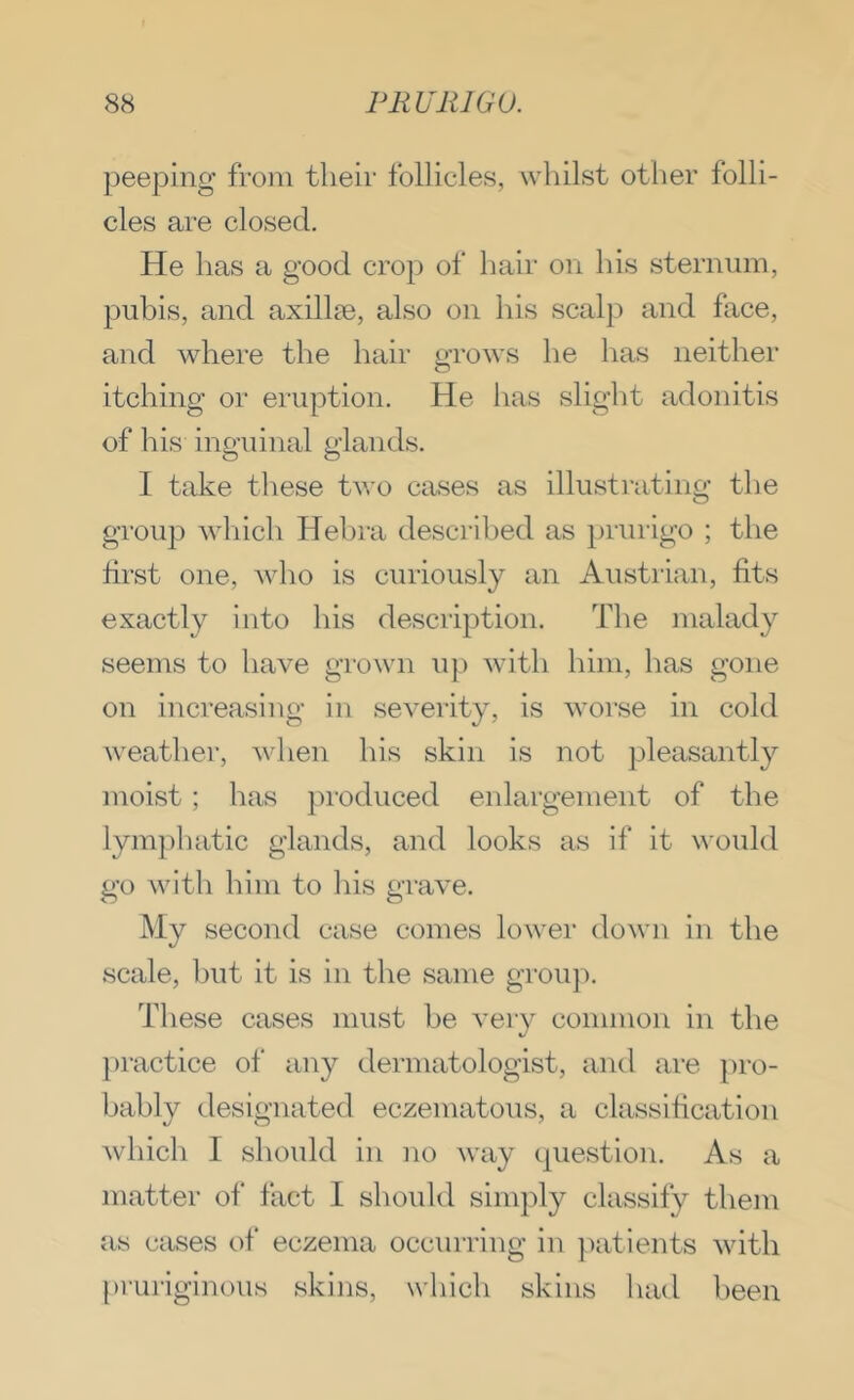 peeping from their follicles, whilst other folli- cles are closed. He has a good crop of hair on his sternum, pubis, and axillae, also on his scalp and face, and where the hair grows he has neither itching or eruption. He has slight adenitis of liis inguinal glands. 1 take tliese two cases as illustiuting the group which Hebra described as })rurigo ; the first one, Avho is curiously an Austrian, fits exactly into his description. The malady seems to have grown up with him, has gone on increasing in severity, is worse in cold weather, Avhen his skin is not pleasantly moist ; has produced enlargement of the lymphatic glands, and looks as if it would go with him to liis grave. My second case comes lower down in the scale, but it is in the same grou]). These cases must be very common in the practice of any dermatologist, and ai’e pro- bably designated eczematous, a classification which I should in no way question. As a matter of fact 1 should simply classify them as cases of eczema occurring in patients with pruriginous skins, which skins had been