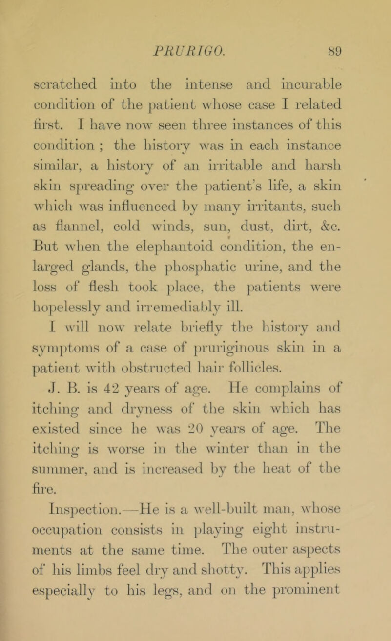 scratched into the intense and incnrable condition of tlie ])atient wliose crise I related hrst. I have now seen three instances of this condition ; the history was in each instance similar, a history of an irritable and harsh skin spreading over the patient’s life, a skin which was inHnenced by many irritants, such as Hannel, cold winds, sun, dust, dirt, &c. V But when the elephantoid condition, the en- larged glands, the jihosphatic urine, and the loss of flesh took ])lace, the ])atients wei'e ho])elessly and irremediably ill. I will now relate briefly the history and symptoms of a case of pruriginous skin in a patient with obstructed hair follicles. J. B. is 4*2 years of age. He complains of itchino: and drvness of the skin which has O V existed since he was 2() vears of age. The itching is worse in the winter than in the summer, and is increased by the heat of the ' *J Are. lns])ection.—He is a well-built man, whose occupation consists in playing eight instru- ments at the same time. The outer aspects of his limbs feel dry and sbotty. This apj^lies especiallv to his legs, and oji the })rominent