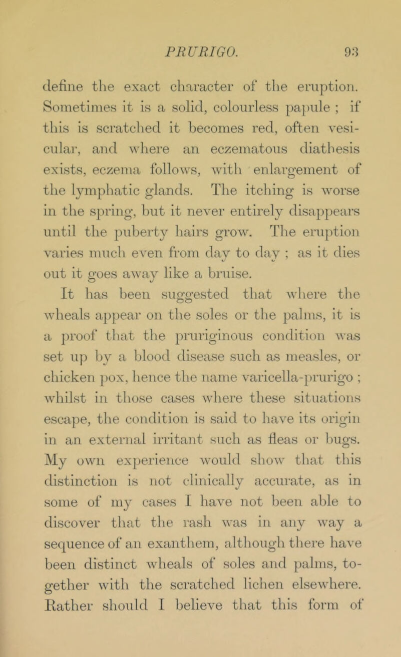 define the exact character of* the eruption. Sometimes it is a solid, colourless pajmle ; if this is scratched it becomes red, often vesi- cular, and where an eczematous diathesis exists, eczema follows, with enlargement of the lymphatic glands. The itching is worse in the sju-ing, hut it never entirely disappears until the p\d)erty hairs grow. Tlie eruption varies much even from day to day ; as it dies out it goes away like a bruise. It has been suowsted that wliere the OO wheals a})pear on the soles or the palms, it is a })roof that the pruriginous condition was set u|) by a blood disease sucb as measles, or chicken ])ox, hence the name varicella-[)rurigo ; whilst in those cases where these situations escape, the condition is said to have its origin in an external irritant such as fleas or Inigs. My own ex})erience would show that this distinction is not clinically accurate, as in some of my cases I have not been able to discover that the rash was in any way a sequence of an exanthem, although there have been distinct wheals of soles and palms, to- gether with the scratched lichen elsewhere. Itather should 1 believe that this form of