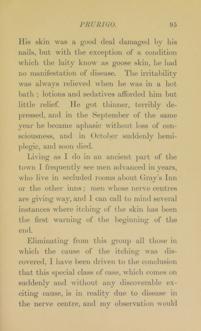 His skin was a good deal damaged l)y his nails, blit with the exception of a condition which the laity know as goose skin, he had no manifestation of disease. The imtahility was always relieved when he was in a hot liath ; lotions and sedatives afforded him but little relief He got thinner, terribly de- pressed, and in the September of tlie same year he became aphasic without loss of con- sciousness, and in October suddenly hemi- ])legic, and soon died. Living as I do in an ancient part of the town 1 frecpiently see men advanced in years, wlio live in secluded rooms about Gray’s Inn or the other inns; men whose nerve centres are giving way, and 1 can call to mind several instances where itching of the skin has been the first warning of the beginning of the end. Eliminating from this group all tliose in which the cause of the itching was dis- covered, I have been driven to the conclusion that this special cla.ss of case, which comes on suddenly and without any discoverable ex- citing cause, is in reality due to disease in the nerve centre, and mv observation would ^ */
