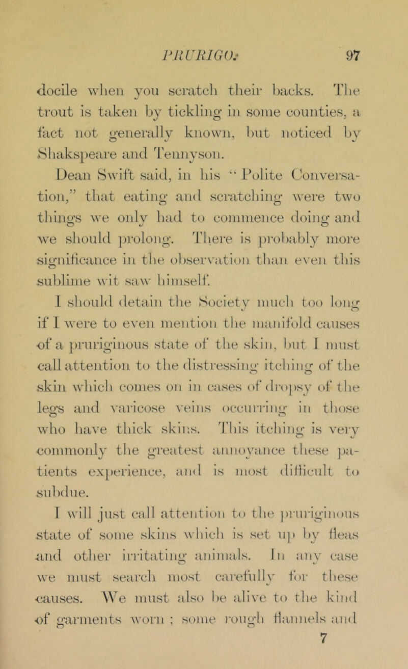 docile when you scnitcli theii- l)acks. Tlie ti'ont is taken hy tickling in some counties, a tiict not jj-enerallv known, hut noticed 1)\ Shakspeare and Tennyson. Dean Swift said, in his “ Polite Conversa- tion,” that eatino- and scratchino- were two thinu’s we onlv'^ had to commence doinir and we sliould ])rolong. 'J'here is ])i-ol)al)ly more siirniHcance in the «.)hservation than even this O sid)lime wit saw himself. 1 should detain the Societv much too lono if I were to even mention the manifold causes of a prnriginons state of the skin, hut I must call attention to the distressiim' itchinir of the skin which comes on in cases of drt)j)sy t)f the lejxs and varicose veins occun-ini'- in those who have thick skiiis. This itching is very •commonly the greatest annoyance these pa- tients ex[)erience, :ind is most ditlicnlt to suhdiie. I will just call attention to the prurigiiious state of some skins which is set up hy fleas 4ind other irritatiim’ animals. In anv case v* we must search most caretidlv for these ■causes. We must also he alive to the kind of o’arments worn ; some rouo'li flannels and 7